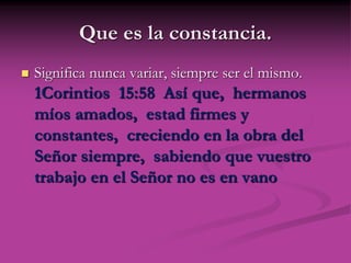 Que es la constancia.
 Significa nunca variar, siempre ser el mismo.
1Corintios 15:58 Así que, hermanos
míos amados, estad firmes y
constantes, creciendo en la obra del
Señor siempre, sabiendo que vuestro
trabajo en el Señor no es en vano
 
