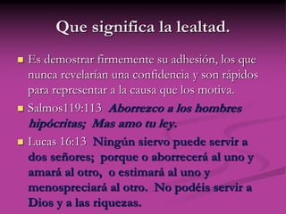 Que significa la lealtad.
 Es demostrar firmemente su adhesión, los que
nunca revelarían una confidencia y son rápidos
para representar a la causa que los motiva.
 Salmos119:113 Aborrezco a los hombres
hipócritas; Mas amo tu ley.
 Lucas 16:13 Ningún siervo puede servir a
dos señores; porque o aborrecerá al uno y
amará al otro, o estimará al uno y
menospreciará al otro. No podéis servir a
Dios y a las riquezas.
 
