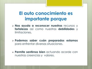 El auto conocimiento es
importante porque
 Nos ayuda a reconocer nuestros recursos y
fortalezas así como nuestras debilidades y
limitaciones.
 Podemos saber cuán preparados estamos
para enfrentar diversas situaciones.
 Permite sentirnos bien actuando acorde con
nuestras creencias y valores.
 