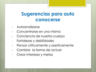 Sugerencias para auto
conocerse
• Autoanalizarse
• Concentrarse en uno mismo
• Conciencia de nuestro cuerpo
• Fortalezas y debilidades
• Pensar críticamente y asertivamente
• Cambiar la forma de actuar
• Crear intereses y metas
 