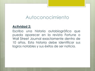Autoconocimiento
Actividad 2:
Escriba una historia autobiográfica que
pueda aparecer en la revista Fortune o
Wall Street Journal exactamente dentro de
10 años. Esta historia debe identificar sus
logros notables y sus éxitos de ser noticia.
 