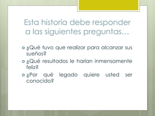 Esta historia debe responder
a las siguientes preguntas…
 ¿Qué tuvo que realizar para alcanzar sus
sueños?
 ¿Qué resultados le harían inmensamente
feliz?
 ¿Por qué legado quiere usted ser
conocido?
 