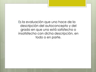 Es la evaluación que uno hace de la
descripción del autoconcepto y del
grado en que uno está satisfecho o
insatisfecho con dicha descripción, en
todo o en parte.
 