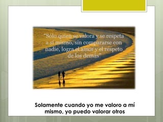 Solamente cuando yo me valoro a mí
mismo, yo puedo valorar otros
 