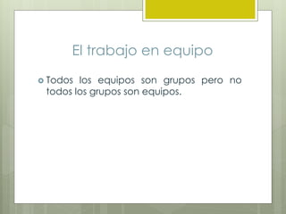 El trabajo en equipo
 Todos los equipos son grupos pero no
todos los grupos son equipos.
 