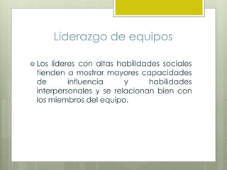 Liderazgo de equipos
 Los líderes con altas habilidades sociales
tienden a mostrar mayores capacidades
de influencia y habilidades
interpersonales y se relacionan bien con
los miembros del equipo.
 