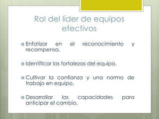 Rol del líder de equipos
efectivos
 Enfatizar en el reconocimiento y
recompensa.
 Identificar las fortalezas del equipo.
 Cultivar la confianza y una norma de
trabajo en equipo.
 Desarrollar las capacidades para
anticipar el cambio.
 