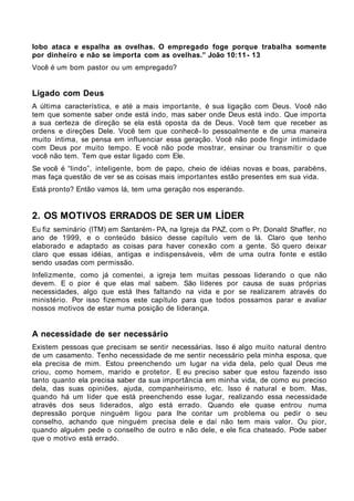 lobo ataca e espalha as ovelhas. O empregado foge porque trabalha somente
por dinheiro e não se importa com as ovelhas.” João 10:11 - 13
Você é um bom pastor ou um empregado?


Ligado com Deus
A última característica, e até a mais importante, é sua ligação com Deus. Você não
tem que somente saber onde está indo, mas saber onde Deus está indo. Que importa
a sua certeza de direção se ela está oposta da de Deus. Você tem que receber as
ordens e direções Dele. Você tem que conhecê- lo pessoalmente e de uma maneira
muito íntima, se pensa em influenciar essa geração. Você não pode fingir intimidade
com Deus por muito tempo. E você não pode mostrar, ensinar ou transmitir o que
você não tem. Tem que estar ligado com Ele.
Se você é “lindo”, inteligente, bom de papo, cheio de idéias novas e boas, parabéns,
mas faça questão de ver se as coisas mais importantes estão presentes em sua vida.
Está pronto? Então vamos lá, tem uma geração nos esperando.


2. OS MOTIVOS ERRADOS DE SER UM LÍDER
Eu fiz seminário (ITM) em Santarém- PA, na Igreja da PAZ, com o Pr. Donald Shaffer, no
ano de 1999, e o conteúdo básico desse capítulo vem de lá. Claro que tenho
elaborado e adaptado as coisas para haver conexão com a gente. Só quero deixar
claro que essas idéias, antigas e indispensáveis, vêm de uma outra fonte e estão
sendo usadas com permissão.
Infelizmente, como já comentei, a igreja tem muitas pessoas liderando o que não
devem. E o pior é que elas mal sabem. São líderes por causa de suas próprias
necessidades, algo que está lhes faltando na vida e por se realizarem através do
ministério. Por isso fizemos este capítulo para que todos possamos parar e avaliar
nossos motivos de estar numa posição de liderança.


A necessidade de ser necessário
Existem pessoas que precisam se sentir necessárias. Isso é algo muito natural dentro
de um casamento. Tenho necessidade de me sentir necessário pela minha esposa, que
ela precisa de mim. Estou preenchendo um lugar na vida dela, pelo qual Deus me
criou, como homem, marido e protetor. E eu preciso saber que estou fazendo isso
tanto quanto ela precisa saber da sua importância em minha vida, de como eu preciso
dela, das suas opiniões, ajuda, companheirismo, etc. Isso é natural e bom. Mas,
quando há um líder que está preenchendo esse lugar, realizando essa necessidade
através dos seus liderados, algo está errado. Quando ele quase entrou numa
depressão porque ninguém ligou para lhe contar um problema ou pedir o seu
conselho, achando que ninguém precisa dele e daí não tem mais valor. Ou pior,
quando alguém pede o conselho de outro e não dele, e ele fica chateado. Pode saber
que o motivo está errado.
 