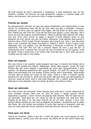 Se você precisa se sentir valorizado e necessário, e está recebendo isso do seu
rebanho, cuidado. Os meninos de hoje geralmente crescem e, quando estão com
barba, não precisam, nem procuram tanto o antigo conselheiro.


Precisa ser amado
Eu, pessoalmente, conheço um cara que estava trabalhando com adolescentes e o seu
motivo foi exatamente esse. Ele fez de tudo para que eles o amassem. Comprou
presentes, os levou para os lugares mais legais, até nas ferias os levou para comer
fora. Parece que não tinha fim o que ele não faria para ganhar o amor daqueles. Até o
ponto em que ele quebrou financeiramente. Todos os cartões dele estavam tão cheios
que nem tinha como comer ou pagar o aluguel. E onde estavam todos os que
gostaram de curtir tempo com ele. Ou melhor colocando, onde estavam eles quando o
caminho ficou difícil? Longe. Foram treinados para amá- lo por tudo o que ele podia
fazer e dar, e quando não podia mais fazê- lo, acabou o “amor”. E isso o jogou numa
depressão feia, que acabou com ele desviando e deixando o caminho do Senhor
totalmente. Por quê? “Por que não o amaram depois de tudo o que ele fez”. É
interessante como o rebanho tem um jeito de virar as costas de vez em quando, e até
de atacar. E isso o pode levar a um fundo onde você não quer ir. Ouvi certa vez que a
mordida que dói mais é a de ovelha.


Quer ser popular
Se o seu motivo é ser popular, pode esquecer isso logo. A maioria dos líderes não é
popular entre aqueles que lideram. Respeitado, talvez. Mas, popular, nunca. Por quê?
Porque não tem como separar a autoridade de quem são, desqualificando o jeito
popular. Os pastores geralmente têm poucos amigos. Por quê? Por causa do cargo
deles e da autoridade com que andam. É difícil brincar com a autoridade. Você recebe
convites para as festas por causa do seu cargo. Você é o líder e ninguém jamais
pensaria em não convidá- lo, ainda que não goste. Não para dizer que não gostarão de
você por causa de quem você é, mas pode esquecer “ser o melhor amigo de todos”.
Esse não é o seu chamado. Quer ser amigo de todos, vire político e finja.


Quer ser admirado
Oh, como é bom ser admirado! Todos olhando para você como o ponto referencial de
tudo. Cuidado, porque Deus tem um jeito de puxar o tapete quando menos
esperamos e quando o maior número de pessoas está olhando. Não há nada mal em
ser admirado. Você deve ser, por causa da vida de santidade que você leva. Mas,
prepare- se se esse é um dos seus motivos de ser um líder, porque o povo nem
sempre admira aquele que vem com as palavras da verdade – as palavras que às vezes
são duras. Dê uma olhada nos profetas. É muito fácil admirá- lo enquanto você não
pisa nos meus dedinhos do pé, enquanto você não olha por baixo do meu tapete.


Você quer um título
Vamos ser honestos. Quem é que tem o título de pastor que nunca gostou do som
daquela palavra, saindo junto com seu nome, dos lábios de um dos seus? O jeito que
 