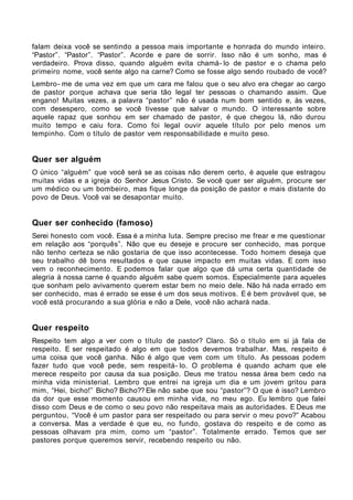 falam deixa você se sentindo a pessoa mais importante e honrada do mundo inteiro.
“Pastor”. “Pastor”. “Pastor”. Acorde e pare de sorrir. Isso não é um sonho, mas é
verdadeiro. Prova disso, quando alguém evita chamá- lo de pastor e o chama pelo
primeiro nome, você sente algo na carne? Como se fosse algo sendo roubado de você?
Lembro- me de uma vez em que um cara me falou que o seu alvo era chegar ao cargo
de pastor porque achava que seria tão legal ter pessoas o chamando assim. Que
engano! Muitas vezes, a palavra “pastor” não é usada num bom sentido e, às vezes,
com desespero, como se você tivesse que salvar o mundo. O interessante sobre
aquele rapaz que sonhou em ser chamado de pastor, é que chegou lá, não durou
muito tempo e caiu fora. Como foi legal ouvir aquele título por pelo menos um
tempinho. Com o título de pastor vem responsabilidade e muito peso.


Quer ser alguém
O único “alguém” que você será se as coisas não derem certo, é aquele que estragou
muitas vidas e a igreja do Senhor Jesus Cristo. Se você quer ser alguém, procure ser
um médico ou um bombeiro, mas fique longe da posição de pastor e mais distante do
povo de Deus. Você vai se desapontar muito.


Quer ser conhecido (famoso)
Serei honesto com você. Essa é a minha luta. Sempre preciso me frear e me questionar
em relação aos “porquês”. Não que eu deseje e procure ser conhecido, mas porque
não tenho certeza se não gostaria de que isso acontecesse. Todo homem deseja que
seu trabalho dê bons resultados e que cause impacto em muitas vidas. E com isso
vem o reconhecimento. E podemos falar que algo que dá uma certa quantidade de
alegria à nossa carne é quando alguém sabe quem somos. Especialmente para aqueles
que sonham pelo avivamento querem estar bem no meio dele. Não há nada errado em
ser conhecido, mas é errado se esse é um dos seus motivos. E é bem provável que, se
você está procurando a sua glória e não a Dele, você não achará nada.


Quer respeito
Respeito tem algo a ver com o título de pastor? Claro. Só o título em si já fala de
respeito. E ser respeitado é algo em que todos devemos trabalhar. Mas, respeito é
uma coisa que você ganha. Não é algo que vem com um título. As pessoas podem
fazer tudo que você pede, sem respeitá- lo. O problema é quando acham que ele
merece respeito por causa da sua posição. Deus me tratou nessa área bem cedo na
minha vida ministerial. Lembro que entrei na igreja um dia e um jovem gritou para
mim, “Hei, bicho!” Bicho? Bicho?? Ele não sabe que sou “pastor”? O que é isso? Lembro
da dor que esse momento causou em minha vida, no meu ego. Eu lembro que falei
disso com Deus e de como o seu povo não respeitava mais as autoridades. E Deus me
perguntou, “Você é um pastor para ser respeitado ou para servir o meu povo?” Acabou
a conversa. Mas a verdade é que eu, no fundo, gostava do respeito e de como as
pessoas olhavam pra mim, como um “pastor”. Totalmente errado. Temos que ser
pastores porque queremos servir, recebendo respeito ou não.
 