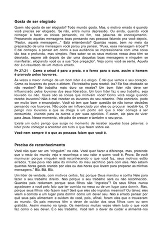 Gosta de ser elogiado
Quem não gosta de ser elogiado? Todo mundo gosta. Mas, o motivo errado é quando
você precisa ser elogiado. Se não, entra numa depressão. Ou ainda, quando você
começar a fazer as coisas pensando, no fim, nas palavras de encorajamento.
Preparando aquelas mensagens boas pensando nas pessoas falando pra você depois,
“Pastor, aquela mensagem...” Está entendendo? Quantas vezes, bem no meio da
preparação de uma mensagem você parou pra pensar, “Puxa, essa mensagem é boa!”?
E daí começou a pensar em como a sua audiência se impressionaria com uma coisa
tão boa e profunda, mas simples. Para saber se os seus motivos nessa área têm se
desviado, espere até depois de dar uma daquelas boas mensagens e ninguém se
manifestar, elogiando você ou a sua “boa pregação”. Veja como você se sente. Aquela
dor é o resultado de um motivo errado.
Pr 27:21 - Como o crisol é para a prata, e o forno para o ouro, assim o homem
é provado pelos louvores.
Às vezes o maior inimigo de um bom líder é o elogio. É daí que vemos o seu coração.
Como os louvores do povo o afetam. Ele trabalha para recebê- los? Ele fica chateado se
não receber? Ele trabalha mais duro se recebe? Um bom líder não deve ser
influenciado pelos louvores dos seus liderados. Um bom líder faz o seu trabalho, seja
louvado ou não. Quais são as coisas que motivam você? Como você reage quando
recebe louvores? Não é mal receber os louvores do seu rebanho. Pelo contrário, pode
ser muito bom e encorajador. Você só tem que fazer questão de não tomar decisões
pensando nos louvores. Não pode ser influenciado por eles ou procurar recebê- los. O
perigo nos louvores é que se chega a um ponto em que o líder começa a ser
consumido, vivendo para os outros e por suas opiniões. E assim, ele pára de viver
para Jesus. Nesse momento, ele pára de crescer e também o seu povo.
Existe um outro perigo que surge no momento de receber aquelas boas palavras: o
líder pode começar a acreditar em tudo o que falam sobre ele.
Você nem sempre é o que as pessoas falam que você é.


Precisa de reconhecimento
Você não quer ser um “ninguém” na vida. Você quer fazer a diferença, mas, pretende
que o resto do mundo veja e reconheça o seu valor e quem você é. Prova: Se você
murmurar porque ninguém está reconhecendo o que você faz, seus motivos estão
errados. “Esse povo não sabe do mínimo do meu sacrifício para com eles. Não sabem
quantas horas gasto orando por eles ou das horas que levam para preparar as minhas
mensagens.” Blá. Blá. Blá.
Um líder de verdade, com motivos certos, faz porque Deus mandou e confia Nele para
fazer o seu trabalho direito. Não porque o seu trabalho será ou não reconhecido.
Quantos pais reclamam porque seus filhos são “ingratos”? Os seus filhos nunca
agradecem a você pelo fato que ter comida na mesa ou de um lugar para dormir. Mas,
porque seus filhos não fazem isso? Será que eles são ingratos mesmos? Ou talvez eles
vêem a comida e um lugar para dormir como um dever seu. Não é errado pensar por
quê seus pais alimentam e cuidam de você, pois, afinal, foram eles que o trouxeram
ao mundo. Os pais mesmos têm o dever de cuidar dos seus filhos com ou sem
gratidão. Assim mesmo na igreja. Os membros muitas vezes vêem tudo o que você
faz como o seu dever. É o seu trabalho. Você tem o dever de cuidar e alimentá- los
 