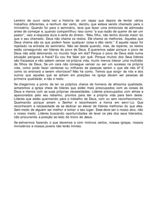 Lembro de ouvir certa vez a historia de um rapaz que depois de tentar vários
trabalhos diferentes, e nenhum dar certo, decidiu que estava sendo chamado para o
ministério. Quando foi para o seminário, teve que fazer uma entrevista de admissão
antes de começar e, quando compartilhou isso como “a sua razão de querer de ser um
pastor”, veio a resposta dura e certa do diretor, “Meu filho, não tenho dúvida maior do
que o seu chamado. Deus não chama os restos. Ele chama os melhores. Aqueles que
Deus chama são os que podem fazer qualquer coisa e dão certo.” E aquele rapaz foi
rejeitado na entrada do seminário. Não sei desde quando, mas, de repente, os restos
estão conseguindo ser líderes do povo de Deus. E queremos saber porque o povo de
Deus não está detonando no mundo hoje em dia? Porque o povo de Deus está numa
situação perigosa e fraca? Eu vou lhe falar por quê. Porque muitos dos Seus líderes
são fracassos e não sabem vencer na própria vida, muito menos liderar uma multidão
de filhos de Deus. Se um cara não consegue vencer ou ser um sucesso na própria
vida, como pode fazer centenas ou milhares de pessoas serem o que ele não é? E
como os ensinará a serem vitoriosos? Não há como. Temos que exigir de nós e dos
outros que aqueles que se acham em posições na igreja devam ser pessoas de
primeira qualidade, e não o resto.
Se chegarmos a ponto de ter os púlpitos cheios de homens de altíssima qualidade,
acharemos a igreja cheia de líderes que estão mais preocupados com as coisas de
Deus e menos com as suas próprias necessidades. Líderes preocupados com almas e
apaixonados pelo seu rebanho, prontos para dar a própria vida para bem deste.
Líderes que estão queimando para o trabalho de Deus, com ou sem reconhecimento.
Queimando porque amam o Senhor e reconhecem a honra em serví- Lo. Que
reconhecem a necessidade de se dedicar ao elevar de líderes melhores do que eles.
Sem medo de alguém ser melhor e tomar o seu lugar. Esse deve ser o nosso alvo, não
o nosso medo. Líderes buscando oportunidades de lavar os pés dos seus liderados,
não procurando a posição ao lado do trono de Jesus.
Se estivermos fazendo o que devemos e com motivos certos, nossas igrejas, nossos
ministérios e nossos jovens não terão limites.
 