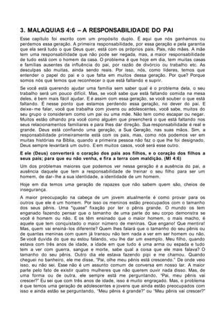 3. MALAQUIAS 4:6 – A RESPONSABILIDADE DO PAI
Esse capítulo foi escrito com um propósito duplo. É aqui que nós ganhamos ou
perdemos essa geração. A primeira responsabilidade, por essa geração e pela garantia
que ela será tudo o que Deus quer, está com os próprios pais. Pais, não mães. A mãe
tem uma responsabilidade que não pode ser negada, mas, a maior responsabilidade
de tudo está com o homem da casa. O problema é que hoje em dia, tem muitas casas
e famílias ausentes da influência do pai, por razão de divórcio ou trabalho etc. As
desculpas são muitas, ainda sendo reais. Por isso, nós, como líderes, temos que
entender o papel do pai e o que falta em muitos dessa geração. Por que? Porque
somos nós que temos que reconhecer o que está faltando e suprir.
Se você está querendo ajudar uma família sem saber qual é o problema dela, o seu
trabalho será um pouco difícil. Mas, se você sabe que está faltando comida na mesa
deles, é bem mais fácil ajudar. E é assim com essa geração, se você souber o que está
faltando. É nesse ponto que estamos perdendo essa geração, no dever do pai. E
deixe- me falar, você que trabalha com jovens ou adolescentes, você sabe, muitos do
seu grupo o consideram como um pai ou uma mãe. Não tem como escapar ou negar.
Muitos estão olhando pra você como alguém que preencherá o que está faltando nos
seus relacionamentos familiares e para lhes dar direção. Sua responsabilidade é real e
grande. Deus está confiando uma geração, a Sua Geração, nas suas mãos. Sim, a
responsabilidade primeiramente está com os pais, mas, como nós podemos ver em
muitas histórias na Bíblia, quando a primeira pessoa não faz o que lhe foi designado,
Deus sempre levantará um outro. E em muitos casos, você será esse outro.
E ele (Deus) converterá o coração dos pais aos filhos, e o coração dos filhos a
seus pais; para que eu não venha, e fira a terra com maldição. (Ml 4:6)
Um dos problemas maiores que podemos ver nessa geração é a ausência do pai, a
ausência daquele que tem a responsabilidade de treinar o seu filho para ser um
homem, de dar- lhe a sua identidade, a identidade de um homem.
Hoje em dia temos uma geração de rapazes que não sabem quem são, cheios de
insegurança.
A maior preocupação na cabeça de um jovem atualmente é como provar para os
outros que ele é um homem. Por isso os meninos estão preocupados com o tamanho
dos seus pênis. Uma "quase" fixação por ter o pênis grande. O mundo os tem
enganado fazendo pensar que o tamanho de uma parte do seu corpo demonstra se
você é homem ou não. E os têm ensinado que o maior homem, o mais macho, é
aquele que tem conquistado o maior número de meninas. Que engano! Que mentira!
Mas, quem vai ensiná- los diferente? Quem lhes falará que o tamanho do seu pênis ou
de quantas meninas com quem já transou não tem nada a ver em ser homem ou não.
Se você duvida do que eu estou falando, vou lhe dar um exemplo. Meu filho, quando
estava com três anos de idade, a idade em que tudo é uma arma ou espada e tudo
tem a ver com guerra, sangue e morte, sabe qual a coisa que ele mais falava? O
tamanho do seu pênis. Outro dia ele estava fazendo pipi e me chamou. Quando
cheguei no banheiro, ele me disse, “Pai, olhe meu pênis está crescendo.” De onde veio
isso, eu não sei. Esse não é um assunto comum de conversa em nosso lar. A maior
parte pelo fato de existir quatro mulheres que não querem ouvir nada disso. Mas, de
uma forma ou de outra, ele sempre está me perguntando, “Pai, meu pênis vai
crescer?” Eu sei que com três anos de idade, isso é muito engraçado. Mas, o problema
é que temos uma geração de adolescentes e jovens que ainda estão preocupados com
isso e ainda estão se perguntando, “Meu pênis é grande?” ou “Meu pênis vai crescer?”
 
