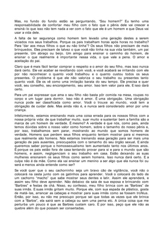 Mas, no fundo do fundo estão se perguntando, “Sou homem?” Eu tenho uma
responsabilidade de confortar meu filho com o fato que o pênis dele vai crescer e
ensiná- lo que isso não tem nada a ver com o fato que ele é um homem e que Deus vai
usar a vida dele.
A falta de ter segurança como homem tem levado uma geração destes a serem
viciados nos seus trabalhos. Porque os pais trabalham horas após horas no trabalho?
Para “dar aos meus filhos o que eu não tinha”? Os seus filhos não precisam de mais
brinquedos. Eles precisam de talvez o que você não tinha na sua vida também, um pai
presente. Um abraço ou beijo. Um amigo para ensinar o caminho do homem, de
ensinar o que realmente é importante nessa vida, o que vale a pena. O amor e
aceitação do pai.
Claro que é mais fácil tentar comprar o respeito e o amor do seu filho, mas isso nunca
dará certo. Ele vai acabar se revoltando com você, e você acabará se irritando com ele
por não reconhecer o quanto você trabalhou e o quanto custou todos os seus
presentes. O problema é que ele não valoriza o seu trabalho ou presentes tanto
quanto você. Ele os vê como uma imitação barata do seu tempo. Ele precisa e quer
você, seu conselho, seu encorajamento, seu amor. Isso tem valor para ele. E isso dará
certo.
Para um pai expressar que ama o seu filho não basta pôr comida na mesa, roupas no
corpo e um lugar para dormir. Isso não é amor. É uma obrigação. Uma obrigação
nunca pode ser classificada como amor. Você o trouxe ao mundo, você tem a
obrigação de cuidar dele. Mas ainda não é, e nunca será considerado amor por uma
criança.
Infelizmente, estamos ensinando mais uma coisa errada para os nossos filhos com a
nossa própria vida: de que trabalhar muito, suar muito e sustentar bem a família são a
marca de um homem de verdade. É mesmo? A verdade é que nós, como pais, ainda
temos dúvidas sobre o nosso valor como homem, sobre o tamanho do nosso pênis e,
por isso, trabalhamos sem parar, mostrando ao mundo que somos homens de
verdade. Homens que perdem seus filhos enquanto tentam mostrar para si mesmos
que realmente são homens. Nós estamos treinando essa geração para ser mais uma
geração de pais ausentes, preocupados com o tamanho do seu órgão sexual. E ainda
queremos saber porque o homossexualismo tem aumentado tanto nos últimos anos.
É porque os pais estão fora de casa tentando provar para si e para o mundo que são
homens, e assim, negligenciam o seu trabalho em casa. Estão deixando as suas
mulheres ensinarem os seus filhos como serem homens. Isso nunca dará certo. E a
culpa não é da mãe. Como ela vai ensinar um menino a ser algo que ela nunca foi ou
será e menos ainda entende como ser?
Se você quer que o seu cachorrinho seja um bravo cão de vigilância, você não o
colocará na cesta junto com os gatinhos para aprender. Você o colocará do lado de
um cachorro “macho” que sabe mostrar seus dentes e latir. Assim ele aprenderá, e
assim seu filho deve aprender. Não debaixo da saia de sua esposa e brincando com
“Barbies” e festas de chá. Nisso, eu confesso, meu filho brinca com as “Barbies” de
suas irmãs. E suas irmãs gritam muito. Porque ele, com sua espada de plástico, gosta
de matá- las, arrancar as cabeças e mostrar para suas irmãs como se fossem troféus.
Então, por isso, eu não me preocupo porque sei que todas as vezes que ele brinca
com a “Barbie”, ela sairá sem a cabeça ou sem uma perna etc. A única coisa que me
perturba um pouco é que as Barbies custam caro. E por isso, peço que ele não as
quebre além do que possam ser consertadas.
 
