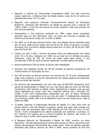 •   Segundo o sistema de Informações Hospitalares (SIH), nos sete primeiros
    meses, deste ano, o Sistema Único de Saúde realizou mais de 32 mil partos em
    adolescentes entre 10 e 14 anos.

•   Segundo uma pesquisa chamada "Comportamento Sexual da População
    Brasileira", realizada pelo Ministério da Saúde em parceria com o Cebrap em
    1998 e 1999, o início da vida sexual do jovem brasileiro está mais precoce do
    que há duas décadas.

•   Comparados a uma pesquisa realizada em 1984, esses novos resultados
    apontam para um fato alarmante: hoje, um terço das meninas e metade dos
    meninos já transaram antes dos 15 anos no Brasil.

•   Em 1984, só 13,6% das meninas tinham tido uma relação sexual completa antes
    dos 15 anos. Esse número saltou para 32,3% em 98. Entre os garotos, o número
    de jovens com a primeira relação sexual antes dos 15 pulou de 35,2% em 1984
    para 46,7% em 98.

•   Cresce, em todo o País, o número de partos feitos em adolescentes com idade
    entre 10 e 19 anos. Somente em 1999, de um total de 2,5 milhões de partos
    realizados, cerca de 700 mil foram de mães nesta faixa etária, o que
    corresponde a 28% do total de partos realizados na rede pública de saúde.

•   Aproximadamente 22% de todos os partos são indesejados.

•   Gravidez não desejada resulta em 50- 60 milhões de abortos anualmente, 20
    milhões feitos em condições de risco.

•   Até 10% de todos os abortos ocorrem em meninas de 15- 19 anos, adolescentes
    estão mais propícios a procurar abortamento em estado gestacional adiantado
    onde os riscos são maiores.

•   Os números são assustadores: por ano, são mais de 600.000 (seiscentos mil!!)
    partos de adolescentes no Brasil; por ano, são feitos algo em torno de 500.000
    (quinhentos mil!!) abortos no Brasil, todos clandestinos e ilegais, uma vez que
    nossa legislação os proíbe. Com isso, podemos estimar que 1.100.000 (um
    milhão e cem mil!!) adolescentes engravidam por ano no Brasil. Pensando
    relativamente, a expectativa é de que uma em cada 17 adolescentes engravide
    nos próximos meses. Não é de se espantar? Como se isso fosse pouco, veja os
    dados da OMS:

•   "O Brasil, segundo a Organização Mundial de Saúde, é o país onde mais se
    pratica aborto (10% dos abortos mundiais), sendo que para cada criança que
    nasce, duas são abortadas. São 13.090 abortos por dia, 570 por hora, 0,5 por
    minuto. Como conseqüência do aborto praticado por parteiras e curiosas, ou
    por médicos em lugares sem a mínima condição de higiene, são muitos os
    casos em que a mulher sofre graves seqüelas."

•   A Pesquisa Nacional em Demografia e Saúde, de 1996, mostrou um dado
    alarmante; 14% das adolescentes já tinhas pelo menos um filho e as jovens mais
    pobres apresentavam fecundidade dez vezes maior. Entre as garotas grávidas
    atendidas pelo SUS no período de 1993 a 1998, houve aumento de 31% dos
 