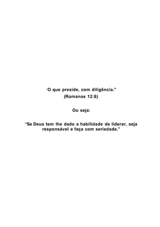 “O   que preside, com diligência.”
                   (Romanos 12:8)


                       Ou seja:


“Se Deus tem lhe dado a habilidade de liderar, seja
       responsável e faça com seriedade.”
 