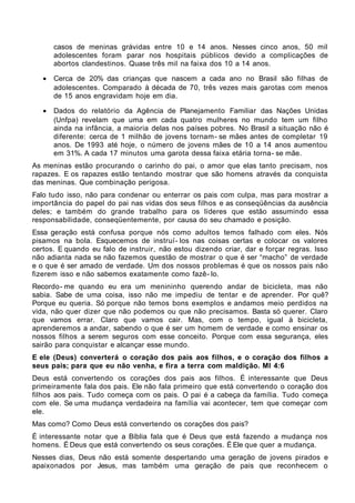 casos de meninas grávidas entre 10 e 14 anos. Nesses cinco anos, 50 mil
       adolescentes foram parar nos hospitais públicos devido a complicações de
       abortos clandestinos. Quase três mil na faixa dos 10 a 14 anos.

   •   Cerca de 20% das crianças que nascem a cada ano no Brasil são filhas de
       adolescentes. Comparado à década de 70, três vezes mais garotas com menos
       de 15 anos engravidam hoje em dia.

   •   Dados do relatório da Agência de Planejamento Familiar das Nações Unidas
       (Unfpa) revelam que uma em cada quatro mulheres no mundo tem um filho
       ainda na infância, a maioria delas nos países pobres. No Brasil a situação não é
       diferente: cerca de 1 milhão de jovens tornam- se mães antes de completar 19
       anos. De 1993 até hoje, o número de jovens mães de 10 a 14 anos aumentou
       em 31%. A cada 17 minutos uma garota dessa faixa etária torna- se mãe.
As meninas estão procurando o carinho do pai, o amor que elas tanto precisam, nos
rapazes. E os rapazes estão tentando mostrar que são homens através da conquista
das meninas. Que combinação perigosa.
Falo tudo isso, não para condenar ou enterrar os pais com culpa, mas para mostrar a
importância do papel do pai nas vidas dos seus filhos e as conseqüências da ausência
deles; e também do grande trabalho para os líderes que estão assumindo essa
responsabilidade, conseqüentemente, por causa do seu chamado e posição.
Essa geração está confusa porque nós como adultos temos falhado com eles. Nós
pisamos na bola. Esquecemos de instruí- los nas coisas certas e colocar os valores
certos. E quando eu falo de instruir, não estou dizendo criar, dar e forçar regras. Isso
não adianta nada se não fazemos questão de mostrar o que é ser “macho” de verdade
e o que é ser amado de verdade. Um dos nossos problemas é que os nossos pais não
fizerem isso e não sabemos exatamente como fazê- lo.
Recordo- me quando eu era um menininho querendo andar de bicicleta, mas não
sabia. Sabe de uma coisa, isso não me impediu de tentar e de aprender. Por quê?
Porque eu queria. Só porque não temos bons exemplos e andamos meio perdidos na
vida, não quer dizer que não podemos ou que não precisamos. Basta só querer. Claro
que vamos errar. Claro que vamos cair. Mas, com o tempo, igual à bicicleta,
aprenderemos a andar, sabendo o que é ser um homem de verdade e como ensinar os
nossos filhos a serem seguros com esse conceito. Porque com essa segurança, eles
sairão para conquistar e alcançar esse mundo.
E ele (Deus) converterá o coração dos pais aos filhos, e o coração dos filhos a
seus pais; para que eu não venha, e fira a terra com maldição. Ml 4:6
Deus está convertendo os corações dos pais aos filhos. É interessante que Deus
primeiramente fala dos pais. Ele não fala primeiro que está convertendo o coração dos
filhos aos pais. Tudo começa com os pais. O pai é a cabeça da família. Tudo começa
com ele. Se uma mudança verdadeira na família vai acontecer, tem que começar com
ele.
Mas como? Como Deus está convertendo os corações dos pais?
É interessante notar que a Bíblia fala que é Deus que está fazendo a mudança nos
homens. É Deus que está convertendo os seus corações. É Ele que quer a mudança.
Nesses dias, Deus não está somente despertando uma geração de jovens pirados e
apaixonados por Jesus, mas também uma geração de pais que reconhecem o
 