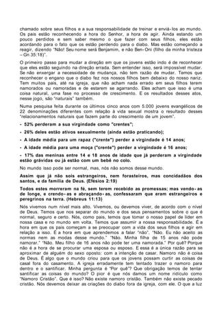 chamado sobre seus filhos e a sua responsabilidade de treinar e enviá- los ao mundo.
Os pais estão reconhecendo a hora do Senhor, a hora de agir. Ainda estando um
pouco perdidos e sem saber mesmo o que fazer com seus filhos, eles estão
acordando para o fato que os estão perdendo para o diabo. Mas estão começando a
reagir, dizendo “Não! Seu nome será Benjamim, e não Ben- Oni (filho da minha tristeza
– Gn 35:18)”.
O primeiro passo para mudar a direção em que os jovens estão indo é de reconhecer
que eles estão seguindo na direção errada. Sem entender isso, será impossível mudar.
Se não enxergar a necessidade de mudança, não tem razão de mudar. Temos que
reconhecer o engano que o diabo fez nos nossos filhos bem debaixo do nosso nariz.
Tem muitos pais, até na igreja, que não acham nada errado em seus filhos terem
namorados ou namoradas e de estarem se agarrando. Eles acham que isso é uma
coisa natural, uma fase no processo de crescimento. E os resultados desses atos,
nesse jogo, são “naturais” também.
Numa pesquisa feita durante os últimos cinco anos com 5.000 jovens evangélicos de
22 denominações diferentes com relação à vida sexual mostra o resultado desses
“relacionamentos naturais que fazem parte do crescimento de um jovem”.
- 52% perderam a sua virgindade como "crentes";
- 26% deles estão ativos sexualmente (ainda estão praticando);
- A idade média para um rapaz ("crente") perder a virgindade é 14 anos;
- A idade média para uma moça ("crente") perder a virgindade é 16 anos;
- 17% das meninas entre 14 e 18 anos de idade que já perderam a virgindade
estão grávidas ou já estão com um bebê no colo.
No mundo isso pode ser normal, mas, nós não somos desse mundo.
Assim que já não sois estrangeiros, nem forasteiros, mas concidadãos dos
santos, e da família de Deus. (Efésios 2:19)
Todos estes morreram na fé, sem terem recebido as promessas; mas vendo- as
de longe, e crendo- as e abraçando - as, confessaram que eram estrangeiros e
peregrinos na terra. (Hebreus 11:13)
Nós vivemos num nível mais alto. Vivemos, ou devemos viver, de acordo com o nível
de Deus. Temos que nos separar do mundo e dos seus pensamentos sobre o que é
normal, seguro e certo. Nós, como pais, temos que tomar o nosso papel de líder em
nossa casa e no mundo em volta. Temos que assumir a nossa responsabilidade. É a
hora em que os pais começam a se preocupar com a vida dos seus filhos e agir em
relação a isso. É a hora em que aprendemos a falar “não”. “Não. Eu não aceito as
normas nem as modas desse mundo.” “Não. Minha filha de 15 anos não pode
namorar.” “Não. Meu filho de 16 anos não pode ter uma namorada.” Por quê? Porque
não é a hora de se procurar uma esposa ou esposo. E essa é a única razão para se
aproximar de alguém do sexo oposto: com a intenção de casar. Namoro não é coisa
de Deus. É algo que o mundo criou para que os jovens possam curtir as coisas de
casal fora do casamento. A igreja erradamente tem tentado trazer o namoro para
dentro e o santificar. Minha pergunta é “Por quê”? Que obrigação temos de tentar
santificar as coisas do mundo? O pior é que nós damos um nome ridículo como
“Namoro Cristão”. Que é isso? Não existe namoro cristão. Também não existe pecado
cristão. Nós devemos deixar as criações do diabo fora da igreja, com ele. O que a luz
 