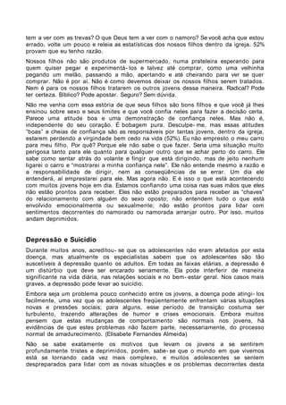 tem a ver com as trevas? O que Deus tem a ver com o namoro? Se você acha que estou
errado, volte um pouco e releia as estatísticas dos nossos filhos dentro da igreja. 52%
provam que eu tenho razão.
Nossos filhos não são produtos de supermercado, numa prateleira esperando para
quem quiser pegar e experimentá- los e talvez até comprar, como uma velhinha
pegando um melão, passando a mão, apertando e até cheirando para ver se quer
comprar. Não é por aí. Não é como devemos deixar os nossos filhos serem tratados.
Nem é para os nossos filhos tratarem os outros jovens dessa maneira. Radical? Pode
ter certeza. Bíblico? Pode apostar. Seguro? Sem dúvida.
Não me venha com essa estória de que seus filhos são bons filhos e que você já lhes
ensinou sobre sexo e seus limites e que você confia neles para fazer a decisão certa.
Parece uma atitude boa e uma demonstração de confiança neles. Mas não é,
independente do seu coração. É bobagem pura. Desculpe- me, mas essas atitudes
“boas” e cheias de confiança são as responsáveis por tantas jovens, dentro da igreja,
estarem perdendo a virgindade bem cedo na vida (52%). Eu não empresto o meu carro
para meu filho. Por quê? Porque ele não sabe o que fazer. Seria uma situação muito
perigosa tanto para ele quanto para qualquer outro que se achar perto do carro. Ele
sabe como sentar atrás do volante e fingir que está dirigindo, mas de jeito nenhum
ligarei o carro e “mostrarei a minha confiança nele”. Ele não entende mesmo a razão e
a responsabilidade de dirigir, nem as conseqüências de se errar. Um dia ele
entenderá, aí emprestarei para ele. Mas agora não. E é isso o que está acontecendo
com muitos jovens hoje em dia. Estamos confiando uma coisa nas suas mãos que eles
não estão prontos para receber. Eles não estão preparados para receber as “chaves”
do relacionamento com alguém do sexo oposto; não entendem tudo o que está
envolvido emocionalmente ou sexualmente; não estão prontos para lidar com
sentimentos decorrentes do namorado ou namorada arranjar outro. Por isso, muitos
andam deprimidos.


Depressão e Suicídio
Durante muitos anos, acreditou- se que os adolescentes não eram afetados por esta
doença, mas atualmente os especialistas sabem que os adolescentes são tão
suscetíveis à depressão quanto os adultos. Em todas as faixas etárias, a depressão é
um distúrbio que deve ser encarado seriamente. Ela pode interferir de maneira
significante na vida diária, nas relações sociais e no bem- estar geral. Nos casos mais
graves, a depressão pode levar ao suicídio.
Embora seja um problema pouco conhecido entre os jovens, a doença pode atingi- los
facilmente, uma vez que os adolescentes freqüentemente enfrentam várias situações
novas e pressões sociais; para alguns, esse período de transição costuma ser
turbulento, trazendo alterações de humor e crises emocionais. Embora muitos
pensem que estas mudanças de comportamento são normais nos jovens, há
evidências de que estes problemas não fazem parte, necessariamente, do processo
normal de amadurecimento. (Elisabete Fernandes Almeida)
Não se sabe exatamente os motivos que levam os jovens a se sentirem
profundamente tristes e deprimidos, porém, sabe- se que o mundo em que vivemos
está se tornando cada vez mais complexo, e muitos adolescentes se sentem
despreparados para lidar com as novas situações e os problemas decorrentes desta
 