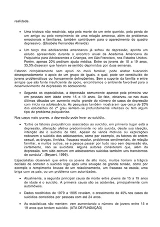 realidade.


   •   Uma tristeza não resolvida, seja pela morte de um ente querido, pela perda de
       um amigo ou pelo rompimento de uma relação amorosa, além de problemas
       emocionais e familiares, também contribuem para o aparecimento do quadro
       depressivo. (Elisabete Fernandes Almeida)

   •   Um terço dos adolescentes americanos já sofreu de depressão, aponta um
       estudo apresentado durante o encontro anual da Academia Americana de
       Psiquiatria para Adolescentes e Crianças, em São Francisco, nos Estados Unidos.
       Porém, apenas 20% pediram ajuda médica. Entre os jovens de 15 a 19 anos,
       35,5% disseram que haviam se sentido deprimidos por duas semanas.
Estando completamente sem apoio no meio familiar, pode acabar buscando
desesperadamente o apoio de um grupo de iguais, o qual, pode ser constituído de
jovens problemáticos ou francamente delinqüentes. Sem o suporte da família e entre
amigos que são fonte insuficiente de apoio, encontramos o ambiente favorável para o
desenvolvimento da depressão do adolescente.

   •   Segundo os especialistas, a depressão comumente aparece pela primeira vez
       em pessoas com idade entre 15 e 19 anos. De fato, observou- se nas duas
       últimas décadas um aumento muito grande do número de casos de depressão
       com início na adolescência. As pesquisas também mostraram que cerca de 20%
       dos estudantes do 2º grau sentem- se profundamente infelizes ou têm algum
       tipo de problema psiquiátrico.
Nos casos mais graves, a depressão pode levar ao suicídio.

   •   “Entre os fatores psiquiátricos associados ao suicídio, em primeiro lugar está a
       depressão, alteração afetiva predominante no ato suicida, desde sua ideação,
       intenção até o suicídio de fato. Apesar de vários motivos ou explicações
       rodearem o suicídio dos adolescentes, como por exemplo, os fatores de ordem
       sexual, as drogas, timidez, fracasso escolar, problemas sentimentais, de relação
       familiar, e muitos outros, se a pessoa passar por tudo isso sem depressão ela,
       certamente, não se suicidará. Alguns autores consideram que, além da
       depressão, tem sido comum em adolescentes suicidas também uns transtornos
       de conduta”. (Beyaert, 1999).
Especialistas observam que entre os jovens de alto risco, muitos tomam a trágica
decisão de cometer o suicídio logo após uma situação de grande tensão, como por
exemplo o rompimento brusco de um relacionamento, um fracasso na escola, uma
briga com os pais, ou um problema com autoridades.

   •   Atualmente, a segunda principal causa de morte entre jovens de 15 a 19 anos
       de idade é o suicídio. A primeira causa são os acidentes, principalmente com
       automóveis.

   •   Dados recolhidos de 1979 a 1995 revelam, o crescimento de 40% nos casos de
       suicídios cometidos por pessoas com até 24 anos.

   •   As estatísticas não mentem: vem aumentando o número de jovens entre 15 e
       19 anos que tentam suicídio. (ATA DE FUNDAÇÃO)
 