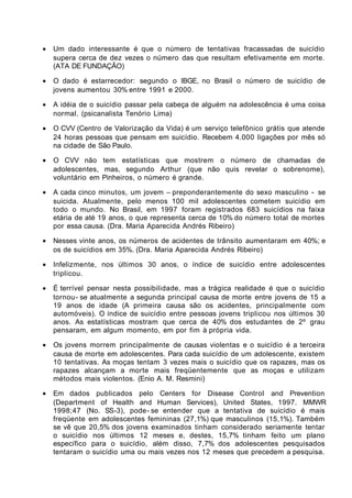 •   Um dado interessante é que o número de tentativas fracassadas de suicídio
    supera cerca de dez vezes o número das que resultam efetivamente em morte.
    (ATA DE FUNDAÇÃO)

•   O dado é estarrecedor: segundo o IBGE, no Brasil o número de suicídio de
    jovens aumentou 30% entre 1991 e 2000.

•   A idéia de o suicídio passar pela cabeça de alguém na adolescência é uma coisa
    normal. (psicanalista Tenório Lima)

•   O CVV (Centro de Valorização da Vida) é um serviço telefônico grátis que atende
    24 horas pessoas que pensam em suicídio. Recebem 4.000 ligações por mês só
    na cidade de São Paulo.

•   O CVV não tem estatísticas que mostrem o número de chamadas de
    adolescentes, mas, segundo Arthur (que não quis revelar o sobrenome),
    voluntário em Pinheiros, o número é grande.

•   A cada cinco minutos, um jovem – preponderantemente do sexo masculino - se
    suicida. Atualmente, pelo menos 100 mil adolescentes cometem suicídio em
    todo o mundo. No Brasil, em 1997 foram registrados 683 suicídios na faixa
    etária de até 19 anos, o que representa cerca de 10% do número total de mortes
    por essa causa. (Dra. Maria Aparecida Andrés Ribeiro)

•   Nesses vinte anos, os números de acidentes de trânsito aumentaram em 40%; e
    os de suicídios em 35%. (Dra. Maria Aparecida Andrés Ribeiro)

•   Infelizmente, nos últimos 30 anos, o índice de suicídio entre adolescentes
    triplicou.

•   É terrível pensar nesta possibilidade, mas a trágica realidade é que o suicídio
    tornou- se atualmente a segunda principal causa de morte entre jovens de 15 a
    19 anos de idade (A primeira causa são os acidentes, principalmente com
    automóveis). O índice de suicídio entre pessoas jovens triplicou nos últimos 30
    anos. As estatísticas mostram que cerca de 40% dos estudantes de 2º grau
    pensaram, em algum momento, em por fim à própria vida.

•   Os jovens morrem principalmente de causas violentas e o suicídio é a terceira
    causa de morte em adolescentes. Para cada suicídio de um adolescente, existem
    10 tentativas. As moças tentam 3 vezes mais o suicídio que os rapazes, mas os
    rapazes alcançam a morte mais freqüentemente que as moças e utilizam
    métodos mais violentos. (Enio A. M. Resmini)

•   Em dados publicados pelo Centers for Disease Control and Prevention
    (Department of Health and Human Services), United States, 1997. MMWR
    1998;47 (No. SS-3), pode- se entender que a tentativa de suicídio é mais
    freqüente em adolescentes femininas (27,1%) que masculinos (15,1%). Também
    se vê que 20,5% dos jovens examinados tinham considerado seriamente tentar
    o suicídio nos últimos 12 meses e, destes, 15,7% tinham feito um plano
    específico para o suicídio, além disso, 7,7% dos adolescentes pesquisados
    tentaram o suicídio uma ou mais vezes nos 12 meses que precedem a pesquisa.
 