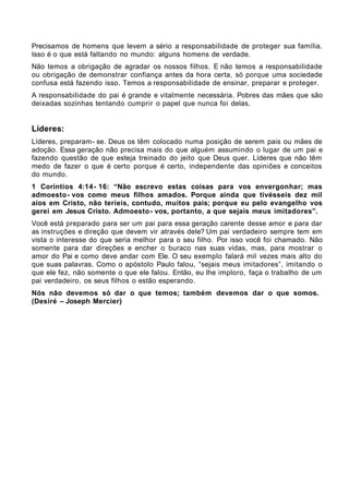 Precisamos de homens que levem a sério a responsabilidade de proteger sua família.
Isso é o que está faltando no mundo: alguns homens de verdade.
Não temos a obrigação de agradar os nossos filhos. E não temos a responsabilidade
ou obrigação de demonstrar confiança antes da hora certa, só porque uma sociedade
confusa está fazendo isso. Temos a responsabilidade de ensinar, preparar e proteger.
A responsabilidade do pai é grande e vitalmente necessária. Pobres das mães que são
deixadas sozinhas tentando cumprir o papel que nunca foi delas.


Líderes:
Líderes, preparam- se. Deus os têm colocado numa posição de serem pais ou mães de
adoção. Essa geração não precisa mais do que alguém assumindo o lugar de um pai e
fazendo questão de que esteja treinado do jeito que Deus quer. Líderes que não têm
medo de fazer o que é certo porque é certo, independente das opiniões e conceitos
do mundo.
1 Coríntios 4:14 - 16: “Não escrevo estas coisas para vos envergonhar; mas
admoesto - vos como meus filhos amados. Porque ainda que tivésseis dez mil
aios em Cristo, não teríeis, contudo, muitos pais; porque eu pelo evangelho vos
gerei em Jesus Cristo. Admoesto - vos, portanto, a que sejais meus imitadores”.
Você está preparado para ser um pai para essa geração carente desse amor e para dar
as instruções e direção que devem vir através dele? Um pai verdadeiro sempre tem em
vista o interesse do que seria melhor para o seu filho. Por isso você foi chamado. Não
somente para dar direções e encher o buraco nas suas vidas, mas, para mostrar o
amor do Pai e como deve andar com Ele. O seu exemplo falará mil vezes mais alto do
que suas palavras. Como o apóstolo Paulo falou, “sejais meus imitadores”, imitando o
que ele fez, não somente o que ele falou. Então, eu lhe imploro, faça o trabalho de um
pai verdadeiro, os seus filhos o estão esperando.
Nós não devemos só dar o que temos; também devemos dar o que somos.
(Desiré – Joseph Mercier)
 