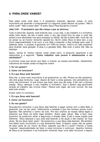 4. PARA ONDE VAMOS?

Para saber onde você deve ir é necessário entender algumas coisas. O mais
importante em aprender e compreender é o seguinte (pode decorar se quiser): “Não é
sobre você!” “Não é sobre eles!” “É sobre Deus! Para Sua glória e honra!”
João 3:30 - É necessário que Ele cresça e que eu diminua.
Tudo é sobre Ele. Quando você entende isso, a sua vida, o seu trabalho e o ministério
serão mais fáceis. Se não é sobre você, o seu ego ficará fora do jogo e você não
achará a sua identidade nos seus sucessos ou falhas. Se não é sobre eles, você não vai
se cansar ou se frustrar tentando agradá- los. Se for sobre Deus (e deve ser), a sua
única responsabilidade é de ouvir a voz Dele e entender a Sua vontade para você. E
sabendo disso, o sucesso é garantido em 100% do tempo. Você é um líder escolhido
para levantar essa geração. E essa é a geração Dele. Mas tudo é sobre Ele. Não se
esqueça.
Agora, vamos lá. Vamos colocar rodas nesse carro. A pergunta esperando a ser
respondida é a seguinte: “Como trabalhar com jovens e adolescentes e ver
resultados?”
A primeira coisa que temos que fazer é inverter as nossas prioridades. Geralmente,
colocamos as nossas coisas na seguinte ordem:
1. Eu vou gostar?
2. Como vai funcionar?
3. É o que Deus está fazendo?
Para nós, a coisa mais importante é se gostaremos ou não. Porque se não gostamos,
não terá graça nenhuma. Logo, depois de fazer a coisa gostosa, nós pensaremos em
como ela funcionará. O que temos que fazer para que ela ande. E daí vem a famosa
oração, “Deus, abençoe o meu trabalho e ministério. Que o Senhor seja glorificado
através do trabalho das minhas mãos.” Parece tudo legal, até tudo normal. Só, que
está tudo errado.
O jeito certo é o contrário:
1. É o que Deus está fazendo?
2. Como vai funcionar?
3. Eu vou gostar?
Se pudermos encontrar o que Deus está fazendo e pegar carona com a idéia Dele, é
garantido que vai dar certo. Infelizmente a verdade é que nós homens somos muito
egoístas. Nos achamos o centro de tudo. Por isso criamos as nossas idéias legais e
achamos que Deus vai achar legal também. Quem sabe, talvez. Mas, é bem mais
produtivo se pudermos achar e seguirmos a direção Dele. E até a nossa oração será
diferente. “Deus abençoe o que você está fazendo e me ajude a não impedir as Tuas
obras. Só me deixe fazer parte.” Se soubermos o que Deus está fazendo, Ele também
nos falará como funcionará e o que deveremos fazer. E depois, quem não vai gostar
de fazer parte de um mover de Deus, sabendo que Ele é o autor? Tirando a nossa
“suposta” responsabilidade de fazer a coisa funcionar e continuar. Quantos homens
de Deus já se cansaram e se frustraram tentando fazer uma idéia funcionar e depois
 