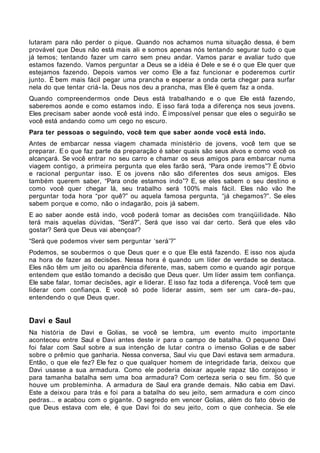 lutaram para não perder o pique. Quando nos achamos numa situação dessa, é bem
provável que Deus não está mais ali e somos apenas nós tentando segurar tudo o que
já temos; tentando fazer um carro sem pneu andar. Vamos parar e avaliar tudo que
estamos fazendo. Vamos perguntar a Deus se a idéia é Dele e se é o que Ele quer que
estejamos fazendo. Depois vamos ver como Ele a faz funcionar e poderemos curtir
junto. É bem mais fácil pegar uma prancha e esperar a onda certa chegar para surfar
nela do que tentar criá- la. Deus nos deu a prancha, mas Ele é quem faz a onda.
Quando compreendermos onde Deus está trabalhando e o que Ele está fazendo,
saberemos aonde e como estamos indo. E isso fará toda a diferença nos seus jovens.
Eles precisam saber aonde você está indo. É impossível pensar que eles o seguirão se
você está andando como um cego no escuro.
Para ter pessoas o seguindo, você tem que saber aonde você está indo.
Antes de embarcar nessa viagem chamada ministério de jovens, você tem que se
preparar. E o que faz parte da preparação é saber quais são seus alvos e como você os
alcançará. Se você entrar no seu carro e chamar os seus amigos para embarcar numa
viagem contigo, a primeira pergunta que eles farão será, “Para onde iremos”? É óbvio
e racional perguntar isso. E os jovens não são diferentes dos seus amigos. Eles
também querem saber, “Para onde estamos indo”? E, se eles sabem o seu destino e
como você quer chegar lá, seu trabalho será 100% mais fácil. Eles não vão lhe
perguntar toda hora “por quê?” ou aquela famosa pergunta, “já chegamos?”. Se eles
sabem porque e como, não o indagarão, pois já sabem.
E ao saber aonde está indo, você poderá tomar as decisões com tranqüilidade. Não
terá mais aquelas dúvidas, “Será?”. Será que isso vai dar certo. Será que eles vão
gostar? Será que Deus vai abençoar?
“Será que podemos viver sem perguntar ‘será’?”
Podemos, se soubermos o que Deus quer e o que Ele está fazendo. E isso nos ajuda
na hora de fazer as decisões. Nessa hora é quando um líder de verdade se destaca.
Eles não têm um jeito ou aparência diferente, mas, sabem como e quando agir porque
entendem que estão tomando a decisão que Deus quer. Um líder assim tem confiança.
Ele sabe falar, tomar decisões, agir e liderar. E isso faz toda a diferença. Você tem que
liderar com confiança. E você só pode liderar assim, sem ser um cara- de- pau,
entendendo o que Deus quer.


Davi e Saul
Na história de Davi e Golias, se você se lembra, um evento muito importante
aconteceu entre Saul e Davi antes deste ir para o campo de batalha. O pequeno Davi
foi falar com Saul sobre a sua intenção de lutar contra o imenso Golias e de saber
sobre o prêmio que ganharia. Nessa conversa, Saul viu que Davi estava sem armadura.
Então, o que ele fez? Ele fez o que qualquer homem de integridade faria, deixou que
Davi usasse a sua armadura. Como ele poderia deixar aquele rapaz tão corajoso ir
para tamanha batalha sem uma boa armadura? Com certeza seria o seu fim. Só que
houve um probleminha. A armadura de Saul era grande demais. Não cabia em Davi.
Este a deixou para trás e foi para a batalha do seu jeito, sem armadura e com cinco
pedras... e acabou com o gigante. O segredo em vencer Golias, além do fato óbvio de
que Deus estava com ele, é que Davi foi do seu jeito, com o que conhecia. Se ele
 