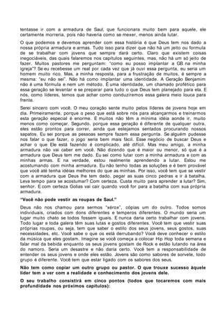 tentasse ir com a armadura de Saul, que funcionara muito bem para aquele, ele
certamente morreria, pois não haveria como se mexer, menos ainda lutar.
O que podemos e devemos aprender com essa história é que Deus tem nos dado a
nossa própria armadura e armas. Tudo isso para dizer que não há um jeito ou formula
de se trabalhar com jovens que sempre dará certo. Claro que existem coisas
inegociáveis, das quais falaremos nos capítulos seguintes, mas, não há um só jeito de
fazer. Muitos pastores me perguntam: “como eu posso implantar a GB na minha
igreja”? Se eu recebesse um real por cada vez que já ouvi essa pergunta, eu seria um
homem muito rico. Mas, a minha resposta, para a frustração de muitos, é sempre a
mesma: “eu não sei”. Não há como implantar uma identidade. A Geração Benjamim
não é uma fórmula e nem um método. É uma identidade, um chamado profético para
essa geração se levantar e se preparar para tudo o que Deus tem planejado para ela. E
nós, como líderes, temos que achar como conduziremos essa galera meio louca para
frente.
Serei sincero com você. O meu coração sente muito pelos líderes de jovens hoje em
dia. Primeiramente, porque o peso que está sobre nós para alcançarmos e treinarmos
esta geração especial é enorme. E muitos não têm a mínima idéia aonde ir, muito
menos como começar. Segundo, porque essa geração é diferente de qualquer outra,
eles estão prontos para correr, ainda que estejamos sentados procurando nossos
sapatos. Eu sei porque as pessoas sempre fazem essa pergunta. Se alguém pudesse
nos falar o que fazer, o jogo seria bem mais fácil. Esse negócio de buscar Deus e
achar o que Ele está fazendo é complicado, até difícil. Mas meu amigo, a minha
armadura não vai caber em você. Não dizendo que é maior ou menor, só que é a
armadura que Deus tem me dado. Eu sei como lutar com a minha armadura e com as
minhas armas. E na verdade, estou realmente aprendendo a lutar. Estou me
acostumando com minha armadura. Eu não tenho todas as soluções e é bem provável
que você até tenha idéias melhores do que as minhas. Por isso, você tem que se vestir
com a armadura que Deus lhe tem dado, pegar as suas cinco pedras e ir à batalha.
Leva tempo para se acostumar? Com certeza. Custa muito para aprender a lutar? Sim,
senhor. E com certeza Golias vai cair quando você for para a batalha com sua própria
armadura.
“Você não pode vestir as roupas de Saul.”
Deus não nos chamou para sermos “xérox”, cópias um do outro. Todos somos
individuais, criados com dons diferentes e temperos diferentes. O mundo seria um
lugar muito chato se todos fossem iguais. E nunca daria certo trabalhar com jovens.
Todo lugar e toda galera têm suas lutas e gostos diferentes. Você tem que vestir suas
próprias roupas, ou seja, tem que saber o estilo dos seus jovens, seus gostos, suas
necessidades, etc. Você sabe o que os está derrubando? Você deve conhecer o estilo
da música que eles gostam. Imagine se você começa a colocar Hip Hop toda semana e
falar mal da bebida enquanto os seus jovens gostam de Rock e estão lutando na área
do namoro. Seria um desastre e não daria certo. Você tem a responsabilidade de
entender os seus jovens e onde eles estão. Jovens são como sabores de sorvete, todo
grupo é diferente. Você tem que estar ligado com os sabores dos seus.
Não tem como copiar um outro grupo ou pastor. O que trouxe sucesso àquele
líder tem a ver com a realidade e conhecimento dos jovens dele.
O seu trabalho consistirá em cinco pontos (todos que tocaremos com mais
profundidade nos próximos capítulos):
 