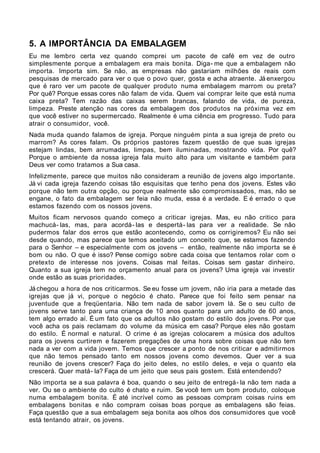 5. A IMPORTÂNCIA DA EMBALAGEM
Eu me lembro certa vez quando comprei um pacote de café em vez de outro
simplesmente porque a embalagem era mais bonita. Diga- me que a embalagem não
importa. Importa sim. Se não, as empresas não gastariam milhões de reais com
pesquisas de mercado para ver o que o povo quer, gosta e acha atraente. Já enxergou
que é raro ver um pacote de qualquer produto numa embalagem marrom ou preta?
Por quê? Porque essas cores não falam de vida. Quem vai comprar leite que está numa
caixa preta? Tem razão das caixas serem brancas, falando de vida, de pureza,
limpeza. Preste atenção nas cores da embalagem dos produtos na próxima vez em
que você estiver no supermercado. Realmente é uma ciência em progresso. Tudo para
atrair o consumidor, você.
Nada muda quando falamos de igreja. Porque ninguém pinta a sua igreja de preto ou
marrom? As cores falam. Os próprios pastores fazem questão de que suas igrejas
estejam lindas, bem arrumadas, limpas, bem iluminadas, mostrando vida. Por quê?
Porque o ambiente da nossa igreja fala muito alto para um visitante e também para
Deus ver como tratamos a Sua casa.
Infelizmente, parece que muitos não consideram a reunião de jovens algo importante.
Já vi cada igreja fazendo coisas tão esquisitas que tenho pena dos jovens. Estes vão
porque não tem outra opção, ou porque realmente são compromissados, mas, não se
engane, o fato da embalagem ser feia não muda, essa é a verdade. E é errado o que
estamos fazendo com os nossos jovens.
Muitos ficam nervosos quando começo a criticar igrejas. Mas, eu não critico para
machucá- las, mas, para acordá- las e despertá- las para ver a realidade. Se não
pudermos falar dos erros que estão acontecendo, como os corrigiremos? Eu não sei
desde quando, mas parece que temos aceitado um conceito que, se estamos fazendo
para o Senhor – e especialmente com os jovens – então, realmente não importa se é
bom ou não. O que é isso? Pense comigo sobre cada coisa que tentamos rolar com o
pretexto de interesse nos jovens. Coisas mal feitas. Coisas sem gastar dinheiro.
Quanto a sua igreja tem no orçamento anual para os jovens? Uma igreja vai investir
onde estão as suas prioridades.
Já chegou a hora de nos criticarmos. Se eu fosse um jovem, não iria para a metade das
igrejas que já vi, porque o negócio é chato. Parece que foi feito sem pensar na
juventude que a freqüentaria. Não tem nada de sabor jovem lá. Se o seu culto de
jovens serve tanto para uma criança de 10 anos quanto para um adulto de 60 anos,
tem algo errado aí. É um fato que os adultos não gostam do estilo dos jovens. Por que
você acha os pais reclamam do volume da música em casa? Porque eles não gostam
do estilo. É normal e natural. O crime é as igrejas colocarem a música dos adultos
para os jovens curtirem e fazerem pregações de uma hora sobre coisas que não tem
nada a ver com a vida jovem. Temos que crescer a ponto de nos criticar e admitirmos
que não temos pensado tanto em nossos jovens como devemos. Quer ver a sua
reunião de jovens crescer? Faça do jeito deles, no estilo deles, e veja o quanto ela
crescerá. Quer matá- la? Faça de um jeito que seus pais gostem. Está entendendo?
Não importa se a sua palavra é boa, quando o seu jeito de entregá- la não tem nada a
ver. Ou se o ambiente do culto é chato e ruim. Se você tem um bom produto, coloque
numa embalagem bonita. É até incrível como as pessoas compram coisas ruins em
embalagens bonitas e não compram coisas boas porque as embalagens são feias.
Faça questão que a sua embalagem seja bonita aos olhos dos consumidores que você
está tentando atrair, os jovens.
 