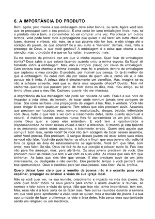 6. A IMPORTÂNCIA DO PRODUTO
Bom, agora, pelo menos a sua embalagem deve estar bonita, ou será. Agora você tem
que se preocupar com o seu produto. É uma coisa ter uma embalagem linda, mas, se
o produto não é bom, o consumidor só vai comprar uma vez. Pra colocar em outros
termos, você pode fazer toda a propaganda que quiser e até fazer um culto cheio de
luzes, dramas e vídeos, etc; mas, se a sua palavra não for boa, e não chega até o
coração do jovem, de que adianta? Se o seu culto é “maneiro” demais, mas, falta a
presença de Deus, o que você ganhou? A embalagem é a coisa que chama a sua
atenção, mas, o produto é o que os faz voltar, e querendo mais.
Eu me recordo da primeira vez em que vi minha esposa. Quer falar de embalagem
bonita? Deus sabia o que estava fazendo quando criou a minha esposa. Eu fiquei ali
babando sobre a embalagem. Mas, não a comprei (casei) por causa da embalagem.
Com certeza isso chamou a minha atenção, mas foi o produto dentro da embalagem
que capturou o meu coração. O produto, por incrível que pareça, foi (e é) melhor do
que a embalagem. Eu casei com ela por causa de quem ela é, como ela é, e não
porque ela é linda. A beleza dela é simplesmente um benefício. Mas, imagine se eu
não a achasse atraente, será que eu daria uma segunda olhada? Duvido. Tem mil
cachorros- quentes que passam perto de mim todos os dias, mas, meu amigo, eu só
tenho olhos para o meu filé. Cachorro quente não me interessa.
A importância da sua mensagem não pode ser deixada de lado. Essa é a sua hora de
impactar a vida deles, de investir, de tocar onde nenhum jamais teve coragem de
tocar. Soa como se fosse uma propaganda de viagem à lua. Mas, é verdade. Você não
pode chegar lá com qualquer palavra. Tem coisas que eles precisam ouvir. Assuntos
que precisam ser tocados: sexo, namoro, masturbação, drogas, bebida, intimidade
com Deus, tudo o que tem a ver com o crescimento deles, tanto quanto espiritual e
natural. A maioria desses assuntos nunca lhes foi apresentada de um jeito bíblico,
como Deus quer e como eles entendem. E você tem a oportunidade e
responsabilidade de tocar nessas coisas e fazer a diferença. O mundo já está falando
e os ensinando sobre esses assuntos, e totalmente errado. Quem será aquele que
corrigirá tudo isso, senão você? Se você não tem coragem de tocar nesses assuntos,
ache! Você precisa. Eles precisam. O sangue desses jovens vai estar sobre suas mãos
se você não falar. Você não pode fechar os olhos e fingir que seus jovens não estão lá
fora da igreja na área do estacionamento se agarrando. Você tem que falar, com
amor, mas falar. Se não, Deus vai tirá- lo da sua posição e colocar outro lá. Falo isso
não para lhe ameaçar, mas, para alertá- lo. Os seus jovens precisam de você. Eles
precisam ouvir as coisas que tem a ver com as suas vidas. As coisas que eles têm que
enfrentar. As lutas que eles têm que vencer. E eles precisam ouvir de um jeito
interessante, ou desligarão e não ouvirão. Eles perderão tempo e você perderá uma
boa oportunidade. Deus o escolheu para ser essa pessoa, esse líder. Vai lá, profeta.
Quero deixar bem claro que a reunião de jovens não é a ocasião para você
espalhar, propagar ou ensinar a visão da sua igreja local.
Não se você quer ver, na sua reunião, crescimento e impacto na vida dos jovens. Se
você quer botar todos os seus jovens para correr e assim esvaziar a reunião, só
comece a falar sobre a visão da igreja. Não que isso não tenha importância, tem sim.
Mas, essa não é a hora certa de se fazer isso. Tem outras reuniões durante a semana
em que você pode aprofundar a visão local se quiser, mas a reunião de jovens é a sua
oportunidade de fazer a diferença na vida e área deles. Não perca essa oportunidade
sendo um religioso ou um mecânico.
 