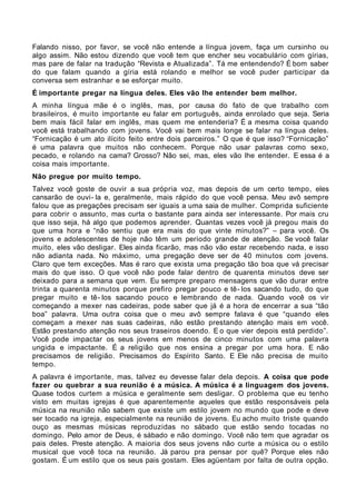 Falando nisso, por favor, se você não entende a língua jovem, faça um cursinho ou
algo assim. Não estou dizendo que você tem que encher seu vocabulário com gírias,
mas pare de falar na tradução “Revista e Atualizada”. Tá me entendendo? É bom saber
do que falam quando a gíria está rolando e melhor se você puder participar da
conversa sem estranhar e se esforçar muito.
É importante pregar na língua deles. Eles vão lhe entender bem melhor.
A minha língua mãe é o inglês, mas, por causa do fato de que trabalho com
brasileiros, é muito importante eu falar em português, ainda enrolado que seja. Seria
bem mais fácil falar em inglês, mas quem me entenderia? É a mesma coisa quando
você está trabalhando com jovens. Você vai bem mais longe se falar na língua deles.
“Fornicação é um ato ilícito feito entre dois parceiros.” O que é que isso? “Fornicação”
é uma palavra que muitos não conhecem. Porque não usar palavras como sexo,
pecado, e rolando na cama? Grosso? Não sei, mas, eles vão lhe entender. E essa é a
coisa mais importante.
Não pregue por muito tempo.
Talvez você goste de ouvir a sua própria voz, mas depois de um certo tempo, eles
cansarão de ouvi- la e, geralmente, mais rápido do que você pensa. Meu avô sempre
falou que as pregações precisam ser iguais a uma saia de mulher. Comprida suficiente
para cobrir o assunto, mas curta o bastante para ainda ser interessante. Por mais cru
que isso seja, há algo que podemos aprender. Quantas vezes você já pregou mais do
que uma hora e “não sentiu que era mais do que vinte minutos?” – para você. Os
jovens e adolescentes de hoje não têm um período grande de atenção. Se você falar
muito, eles vão desligar. Eles ainda ficarão, mas não vão estar recebendo nada, e isso
não adianta nada. No máximo, uma pregação deve ser de 40 minutos com jovens.
Claro que tem exceções. Mas é raro que exista uma pregação tão boa que vá precisar
mais do que isso. O que você não pode falar dentro de quarenta minutos deve ser
deixado para a semana que vem. Eu sempre preparo mensagens que vão durar entre
trinta a quarenta minutos porque prefiro pregar pouco e tê- los sacando tudo, do que
pregar muito e tê- los sacando pouco e lembrando de nada. Quando você os vir
começando a mexer nas cadeiras, pode saber que já é a hora de encerrar a sua “tão
boa” palavra. Uma outra coisa que o meu avô sempre falava é que “quando eles
começam a mexer nas suas cadeiras, não estão prestando atenção mais em você.
Estão prestando atenção nos seus traseiros doendo. E o que vier depois está perdido”.
Você pode impactar os seus jovens em menos de cinco minutos com uma palavra
ungida e impactante. É a religião que nos ensina a pregar por uma hora. E não
precisamos de religião. Precisamos do Espírito Santo. E Ele não precisa de muito
tempo.
A palavra é importante, mas, talvez eu devesse falar dela depois. A coisa que pode
fazer ou quebrar a sua reunião é a música. A música é a linguagem dos jovens.
Quase todos curtem a música e geralmente sem desligar. O problema que eu tenho
visto em muitas igrejas é que aparentemente aqueles que estão responsáveis pela
música na reunião não sabem que existe um estilo jovem no mundo que pode e deve
ser tocado na igreja, especialmente na reunião de jovens. Eu acho muito triste quando
ouço as mesmas músicas reproduzidas no sábado que estão sendo tocadas no
domingo. Pelo amor de Deus, é sábado e não domingo. Você não tem que agradar os
pais deles. Preste atenção. A maioria dos seus jovens não curte a música ou o estilo
musical que você toca na reunião. Já parou pra pensar por quê? Porque eles não
gostam. É um estilo que os seus pais gostam. Eles agüentam por falta de outra opção.
 