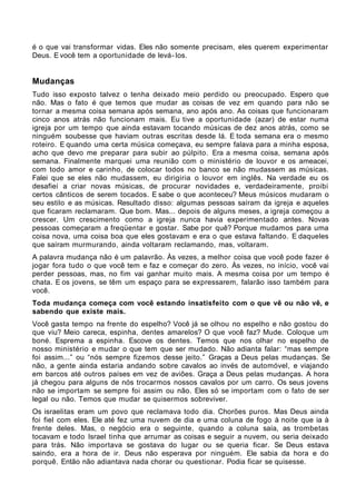 é o que vai transformar vidas. Eles não somente precisam, eles querem experimentar
Deus. E você tem a oportunidade de levá- los.


Mudanças
Tudo isso exposto talvez o tenha deixado meio perdido ou preocupado. Espero que
não. Mas o fato é que temos que mudar as coisas de vez em quando para não se
tornar a mesma coisa semana após semana, ano após ano. As coisas que funcionaram
cinco anos atrás não funcionam mais. Eu tive a oportunidade (azar) de estar numa
igreja por um tempo que ainda estavam tocando músicas de dez anos atrás, como se
ninguém soubesse que haviam outras escritas desde lá. E toda semana era o mesmo
roteiro. E quando uma certa música começava, eu sempre falava para a minha esposa,
acho que devo me preparar para subir ao púlpito. Era a mesma coisa, semana após
semana. Finalmente marquei uma reunião com o ministério de louvor e os ameacei,
com todo amor e carinho, de colocar todos no banco se não mudassem as músicas.
Falei que se eles não mudassem, eu dirigiria o louvor em inglês. Na verdade eu os
desafiei a criar novas músicas, de procurar novidades e, verdadeiramente, proibi
certos cânticos de serem tocados. E sabe o que aconteceu? Meus músicos mudaram o
seu estilo e as músicas. Resultado disso: algumas pessoas saíram da igreja e aqueles
que ficaram reclamaram. Que bom. Mas... depois de alguns meses, a igreja começou a
crescer. Um crescimento como a igreja nunca havia experimentado antes. Novas
pessoas começaram a freqüentar e gostar. Sabe por quê? Porque mudamos para uma
coisa nova, uma coisa boa que eles gostavam e era o que estava faltando. E daqueles
que saíram murmurando, ainda voltaram reclamando, mas, voltaram.
A palavra mudança não é um palavrão. Às vezes, a melhor coisa que você pode fazer é
jogar fora tudo o que você tem e faz e começar do zero. Às vezes, no início, você vai
perder pessoas, mas, no fim vai ganhar muito mais. A mesma coisa por um tempo é
chata. E os jovens, se têm um espaço para se expressarem, falarão isso também para
você.
Toda mudança começa com você estando insatisfeito com o que vê ou não vê, e
sabendo que existe mais.
Você gasta tempo na frente do espelho? Você já se olhou no espelho e não gostou do
que viu? Meio careca, espinha, dentes amarelos? O que você faz? Mude. Coloque um
boné. Esprema a espinha. Escove os dentes. Temos que nos olhar no espelho de
nosso ministério e mudar o que tem que ser mudado. Não adianta falar: “mas sempre
foi assim...” ou “nós sempre fizemos desse jeito.” Graças a Deus pelas mudanças. Se
não, a gente ainda estaria andando sobre cavalos ao invés de automóvel, e viajando
em barcos até outros países em vez de aviões. Graça a Deus pelas mudanças. A hora
já chegou para alguns de nós trocarmos nossos cavalos por um carro. Os seus jovens
não se importam se sempre foi assim ou não. Eles só se importam com o fato de ser
legal ou não. Temos que mudar se quisermos sobreviver.
Os israelitas eram um povo que reclamava todo dia. Chorões puros. Mas Deus ainda
foi fiel com eles. Ele até fez uma nuvem de dia e uma coluna de fogo à noite que ia à
frente deles. Mas, o negócio era o seguinte, quando a coluna saía, as trombetas
tocavam e todo Israel tinha que arrumar as coisas e seguir a nuvem, ou seria deixado
para trás. Não importava se gostava do lugar ou se queria ficar. Se Deus estava
saindo, era a hora de ir. Deus não esperava por ninguém. Ele sabia da hora e do
porquê. Então não adiantava nada chorar ou questionar. Podia ficar se quisesse.
 