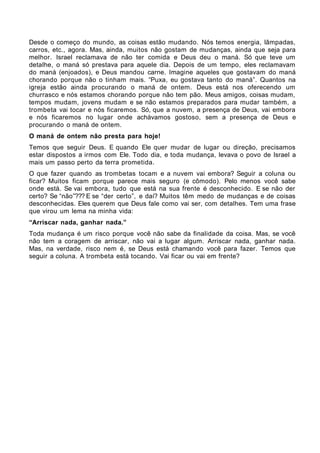 Desde o começo do mundo, as coisas estão mudando. Nós temos energia, lâmpadas,
carros, etc., agora. Mas, ainda, muitos não gostam de mudanças, ainda que seja para
melhor. Israel reclamava de não ter comida e Deus deu o maná. Só que teve um
detalhe, o maná só prestava para aquele dia. Depois de um tempo, eles reclamavam
do maná (enjoados), e Deus mandou carne. Imagine aqueles que gostavam do maná
chorando porque não o tinham mais. “Puxa, eu gostava tanto do maná”. Quantos na
igreja estão ainda procurando o maná de ontem. Deus está nos oferecendo um
churrasco e nós estamos chorando porque não tem pão. Meus amigos, coisas mudam,
tempos mudam, jovens mudam e se não estamos preparados para mudar também, a
trombeta vai tocar e nós ficaremos. Só, que a nuvem, a presença de Deus, vai embora
e nós ficaremos no lugar onde achávamos gostoso, sem a presença de Deus e
procurando o maná de ontem.
O maná de ontem não presta para hoje!
Temos que seguir Deus. E quando Ele quer mudar de lugar ou direção, precisamos
estar dispostos a irmos com Ele. Todo dia, e toda mudança, levava o povo de Israel a
mais um passo perto da terra prometida.
O que fazer quando as trombetas tocam e a nuvem vai embora? Seguir a coluna ou
ficar? Muitos ficam porque parece mais seguro (e cômodo). Pelo menos você sabe
onde está. Se vai embora, tudo que está na sua frente é desconhecido. E se não der
certo? Se “não”??? E se “der certo”, e daí? Muitos têm medo de mudanças e de coisas
desconhecidas. Eles querem que Deus fale como vai ser, com detalhes. Tem uma frase
que virou um lema na minha vida:
“Arriscar nada, ganhar nada.”
Toda mudança é um risco porque você não sabe da finalidade da coisa. Mas, se você
não tem a coragem de arriscar, não vai a lugar algum. Arriscar nada, ganhar nada.
Mas, na verdade, risco nem é, se Deus está chamando você para fazer. Temos que
seguir a coluna. A trombeta está tocando. Vai ficar ou vai em frente?
 