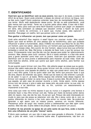 7. IDENTIFICANDO
Você tem que se identificar com os seus jovens. Isso aqui é, às vezes, a coisa mais
difícil de se fazer. Quem pode entender o desejo de colocar um brinco na língua, nem
se fale outro lugar? Como podemos entender esse tipo de mentalidade? Mas, temos
que tentar. Muito está dependendo desse ponto. Se não os está entendendo, você
pelo menos tem que tentar. Tente ver o mundo pelos olhos deles. E isso não é fácil.
Mas quem falou para você que seria fácil? Quando a polícia quer pegar um assassino
em série, eles contratam as cabeças que estudam crimes e fazem de tudo para
entender a mente do criminoso, e é assim que, muitas vezes, eles capturam o
bandido. Para pegar um coelho, tem que pensar como um coelho.
Para ganhar e influenciar um jovem, tem que pensar como um jovem.
Você acha estranho? Que negócio é esse? Agora vou precisar mudar. Mas como?
Quero que você se lembre de uma pessoa que se transformou para que pudesse
influenciar e salvar a humanidade, Jesus. A Bíblia nos ensina que Deus fez do seu filho
um homem, para nos salvar. Jesus se tornou um homem para que pudesse influenciar
e mudar as nossas vidas. Até a ponto de virar homem, Jesus nunca teve que enfrentar
tentações e vencê- las. Mas, Ele tomou a decisão de fazer tudo o que fez porque nos
amou. É interessante notar que Ele não nos fez deuses para poder ter relacionamento
conosco. Mas, desceu para curtir conosco. Ele é o nosso exemplo e a Sua vida serve
para a gente aprender como lidar com os jovens. Você tem que aprender como se
identificar com os seus jovens e adolescentes para impactar as suas vidas. Você não
pode fazê- los adultos, ainda que queira que ajam como adultos, para facilitar sua
comunicação.
Eu sei quando quero brincar com meu filho, não adianta pegar as coisas que eu gosto,
porque não valem nada para ele. Se eu quiser brincar com ele, a única coisa que tenho
a fazer é procurar uma espada de plástico ou algo que possa servir como tal. É isso
que o meu filho gosta. E se eu quero estar com ele, tenho que procurar fazer o que
ele ama, depois de entender seu gosto. Ainda que às vezes eu não entendo o porquê,
só de saber “o que é”, já basta. Minha esposa não entende nada desse negócio de
brincar com espada e matar os caras maus. E essa é a praia dele. Ele até dorme com a
sua espada, só pelo caso de precisar durante a noite. Ainda assim, minha esposa
brinca com ele porque o ama e sabe que nesse jeito ela pode entrar na sua vida, no
seu mundo, e se identificar com ele, no fim, curtindo um relacionamento e
impactando a sua vida.
Uma coisa que notei na minha esposa é que eu nunca a vi pegando uma boneca e
tentando fazer o meu filho brincar com ela. Talvez por medo da boneca sofrer danos
além do reparo, mas, ela não faz isso. Eu sei por quê. Porque não está interessada em
mudá- lo para que ela possa se relacionar com ele. Ela o deixa como ele é, com os
gostos diferentes do menino e faz tudo para entrar no mundo dele. Se pudermos
aprender a agir assim com os nossos jovens, veremos um mundo diferente.
Precisamos parar de exigir dos nossos jovens e adolescentes que eles ajam como
adultos. Eles não são. O jeito deles é de piração. Deixe- os pirarem um pouco.
É melhor tê - los pirando na igreja de um jeito santo do que fora, onde o mundo
tem uma influência de um jeito “menos” santo.
É óbvio para qualquer um que não é cego que essa geração é diferente. O jeito de
agir, o jeito de vestir, tudo é diferente sobre eles. E aparentemente, não tem um
 