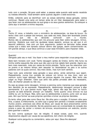 tudo com o coração. Só para você saber, a pessoa sabe quando está sendo recebida
ou tratada diferente. Você também sente quando alguém o está excluindo.
Então, voltando para se identificar com as coisas estranhas dessa geração, vamos
continuar. Recebi uma carta um tempo atrás de um líder desesperado para saber o
que fazer com os adolescentes na sua igreja e os seus gostos estranhos. Eu coloquei a
carta aqui e também a minha resposta.
-----------------------------------------------
Oi,                                    Pr.                                      Jeff.
Tenho 21 anos, e trabalho com o ministério de adolescentes, na área de louvor. Eu
tenho visto com o passar dos tempos, que cada vez mais, Deus tem levantado jovens
radicais    que     não     se    deixarão     confundir      com     o     mundo.
Muitos são os adolescentes que vem me procurar para falar sobre tatuagem, brinco,
piercing. Gostaria que você me ajudasse nesse aspecto, porque eu sei que é um
assunto polêmico, mas com um bom argumento, podem- se derrubar todas essas
coisas que o diabo tem tentado colocar dentro das igrejas, assim contaminando- as.
Um grande abraço, e que Deus continue a usar esse ministério para impactar vidas.
-----------------------------------------------
Querido!
Obrigado pelo seu e- mail. Vou fazer o meu melhor para responder a sua pergunta.
Serei bem honesto com você. Tenho tatuagem (antes de Cristo), tenho três furos na
minha orelha esquerda (faz anos que não uso) e já tive cabelo bem grande. Agora sou
bem mais reservado, mais por causa da minha posição. Tenho que me relacionar com
os jovens e ao mesmo tempo sem assustar ou escandalizar os pais e os outros
pastores com os quais convivo. Sou meio doido, mas num bom sentido.
Faço tudo para entender essa geração e seus jeitos, ainda estranhos que sejam.
Pessoalmente, nunca tive vontade de colocar um brinco no meu bico, nem em
nenhum outro lugar delicado. Nem sei porque alguém iria querer. Mas, tento não
julgar ou fingir entender. Claro que acho nas partes privadas além do necessário,
mas, de chamar pecado eu não vou.
Eu vejo as coisas como tatuagem, brincos e piercing como maneiras que essa geração
tem decidido de se expressar. Pessoalmente, desencorajo tatuagem porque é algo
permanente. E o que parece muito legal hoje, talvez não seja tão bom no futuro
quando se está tentando arranjar um trabalho. Tanto quanto cinco brincos na sua
orelha ou um na língua. Mas, acho que os adolescentes e jovens, junto com os seus
pais, têm que formar as suas próprias opiniões e tomar as próprias decisões.
Eu tento olhar para eles como Deus faz. Ele olha para o coração. O homem olha para
fora, a casca. E infelizmente, eu acho que a igreja tem perdido e tratado erradamente
muitos jovens, preciosos aos olhos de Deus, por causa de seus preconceitos contra
alguns estilos que não entende. Se nós paramos para ver a sinceridade do coração dos
jovens e parar de contar o número de brincos, encontraremos um exército, pronto
para guerrear e adorar.
Eu luto contra qualquer tipo de religião. E essas coisas, para mim, quando
desprezamos alguém por causa da sua aparência, tem cheiro de religião.
Qualquer outra pergunta ou comentário, estou por aqui. Deus lhe abençoe!
Pr Jeff
 