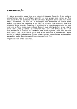 APRESENTAÇÃO

A visão e o propósito deste livro e do ministério Geração Benjamim é dar apoio às
igrejas locais e fazer o possível para garantir que essa geração seja plena e que faça
tudo o que Deus tem planejado para ela. E, Geração Benjamim, sendo uma visão muita
ampla, na verdade, não tem fim. A reprodução dela acontecerá nas igrejas locais
através dos líderes de juventude e dos pastores titulares que entendam a razão e
propósito dessa geração. Esses líderes precisam ter o coração apaixonado por essa
juventude e chorar pelos seus perdidos. Sabendo que toda igreja tem o seu próprio
estilo e sabor, não queremos – e nem tentaremos – criar uma fórmula ou clonar um
jeito de realizar as reuniões ou o trabalho com os seus jovens. Todo líder tem que
estar ligado com Deus e saber onde está a sua juventude e encontrá- los. Nesse
sentido, a visão é muita extensa. Porém, existem pontos inegociáveis e também dicas
que podem ajudar do mais novo até ao mais experiente líder.
Prepare- se líder, esta é a sua hora.
 