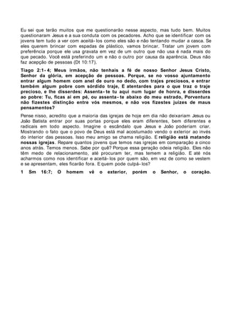 Eu sei que terão muitos que me questionarão nesse aspecto, mas tudo bem. Muitos
questionaram Jesus e a sua conduta com os pecadores. Acho que se identificar com os
jovens tem tudo a ver com aceitá- los como eles são e não tentando mudar a casca. Se
eles querem brincar com espadas de plástico, vamos brincar. Tratar um jovem com
preferência porque ele usa gravata em vez de um outro que não usa é nada mais do
que pecado. Você está preferindo um e não o outro por causa da aparência. Deus não
faz acepção de pessoas (Dt 10:17).
Tiago 2:1- 4; Meus irmãos, não tenhais a fé de nosso Senhor Jesus Cristo,
Senhor da glória, em acepção de pessoas. Porque, se no vosso ajuntamento
entrar algum homem com anel de ouro no dedo, com trajes preciosos, e entrar
também algum pobre com sórdido traje, E atentardes para o que traz o traje
precioso, e lhe disserdes: Assenta - te tu aqui num lugar de honra, e disserdes
ao pobre: Tu, ficas aí em pé, ou assenta - te abaixo do meu estrado, Porventura
não fizestes distinção entre vós mesmos, e não vos fizestes juízes de maus
pensamentos?
Pense nisso, acredito que a maioria das igrejas de hoje em dia não deixariam Jesus ou
João Batista entrar por suas portas porque eles eram diferentes, bem diferentes e
radicais em todo aspecto. Imagine o escândalo que Jesus e João poderiam criar.
Mostrando o fato que o povo de Deus está mal acostumado vendo o exterior ao invés
do interior das pessoas. Isso meu amigo se chama religião. E religião está matando
nossas igrejas. Repare quantos jovens que temos nas igrejas em comparação a cinco
anos atrás. Temos menos. Sabe por quê? Porque essa geração odeia religião. Eles não
têm medo de relacionamento, até procuram ter, mas temem a religião. E até nós
acharmos como nos identificar e aceitá- los por quem são, em vez de como se vestem
e se apresentam, eles ficarão fora. E quem pode culpá- los?
1   Sm   16:7;   O   homem    vê   o   exterior,   porém   o   Senhor,   o   coração.
 