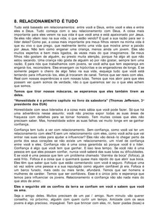 8. RELACIONAMENTO É TUDO
Tudo está baseado em relacionamentos: entre você e Deus, entre você e eles e entre
eles e Deus. Tudo começa com o seu relacionamento com Deus. A coisa mais
importante para eles verem na sua vida é que você ama e está apaixonado por Jesus.
Se eles não vêem isso na sua vida, o que estão vendo? E qual a sua razão para ser o
líder deles? Como pai, a coisa mais importante pra meus filhos verem na minha vida é
que eu vivo o que prego, que realmente tenho uma vida que mostra amor e paixão
por Jesus. Não tem como enganar uma criança, menos ainda um jovem. Eles são
muitos espertos e bem mais ligados, às vezes mais do que imaginamos. Se meus
filhos não gostam de alguém, eu presto muita atenção, porque há algo ali que não
estou sacando. Uma criança não gosta de alguém só por não gostar, sempre tem uma
razão. E para nós que trabalhamos com jovens, se você acha que tem esperança em
enganá- los, reconsidere. Eles enxergam os hipócritas e os enganadores de longe. E se
somente pegam o cheiro de algo falso na sua vida, esqueça tudo que você está
tentando para influenciá- los, eles já trocaram de canal. Temos que ser reais com eles.
Real com nossas experiências e com nossas lutas. Temos que nos abrir para que eles
possam ver quem somos de verdade, não o que queremos ser ou o que eles achem
que somos.
Temos que tirar nossas máscaras, se esperamos que eles também tirem as
deles.
“Honestidade é o primeiro capítulo no livro da sabedoria” (Thomas Jefferson, 3 o
presidente dos EUA)
Honestidade com seus liderados é a coisa mais sábia que você pode fazer. Só que há
uma advertência nesse assunto: você não precisa expor todas as suas áreas de
fraqueza com detalhes para se tornar honesto. Tem muitas coisas que eles não
precisam saber. Mas, honestidade sobre as suas falhas vai muito longe em se ganhar
confiança.
Confiança tem tudo a ver com relacionamento. Sem confiança, como você vai ter um
relacionamento com eles? E sem um relacionamento com eles, como você acha que vai
entrar nas suas vidas para ajudar e influenciar? Eles não vão deixá- lo chegar perto da
porta dos seus corações se não existe um relacionamento, um nível de confiança
entre você e eles. Confiança não é uma coisa garantida só porque você é o líder.
Confiança é algo que você tem que ganhar. E isso leva tempo. Se você não é uma
pessoa em que eles possam confiar, nunca você saberá das suas lutas ou dificuldades.
E se você é uma pessoa que tem um problema chamado “diarréia da boca” (fofoca), já
está frito. Fofoca é a coisa que o queimará quase mais rápido do que abrir sua boca.
Eles têm que saber que tudo que estão comentando com você é seguro. Fofoque uma
só vez sobre uma pessoa e a sua reputação como alguém confiável já era. Fofoca é
um barco furado, mais cedo ou mais tarde, afundará. Temos que ser homens e
mulheres de caráter. Temos que ser confiáveis. Esse é o único jeito e esperança que
temos para influenciar os jovens. Relacionamento e confiança não são nada mais do
que atos de amor.
Eles o seguirão até os confins da terra se confiam em você e sabem que você
os ama.
Seja o amigo deles. Muitos precisam de um pai / amigo. Num minuto vão querer
conselho, no próximo, alguém com quem curtir um tempo. Amizade com os seus
jovens é algo precioso, impagável. Tem que brincar com eles, rir, fazer piadas (boas) e
 
