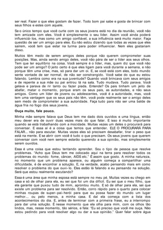 ser real. Fazer o que eles gostam de fazer. Todo bom pai sabe e gosta de brincar com
seus filhos e estes com aquele.
Se o único tempo que você curte com os seus jovens está no dia da reunião, você não
tem amizade com eles. Você é simplesmente o seu líder. Assim você ainda poderá
influenciá- los, mas como um amigo confiável, a sua influência será muito maior. Faça
questão de ser um amigo para eles. Eu não estou dizendo que todas as vezes que eles
saírem, você tem que estar na turma para poder influenciar. Nem eles gostariam
disso.
Muitos têm medo de serem amigos deles porque não querem comprometer suas
posições. Mas, ainda sendo amigo deles, você não pára de ser o líder aos seus olhos.
Tem que ter equilíbrio na coisa. Você sempre é o líder, mas, quem diz que você não
pode ser um amigo? O jeito certo é que eles ligam para você durante a semana, e não
porque têm uma crise, mas, só para dar um oi. E, se você está com eles, todo mundo
sente vontade de ser normal, de não ser constrangido. Você sabe do que eu estou
falando. Lembra como era na sua juventude? Quando você brincava com seus amigos
e de repente a sua mãe ou pai entrou lá na sala. Tudo mudava. Tudo parava. Você
gelava e parava de rir tanto ou fazer piada. Entende? Os pais tinham um jeito de
abafar, matar o momento, porque eram os seus pais, as autoridades, e não seus
amigos. Como um líder de jovens ou adolescentes, você é a autoridade, mas, você
tem uma vantagem que os seus pais não têm, você pode realmente ser o amigo deles
sem medo de comprometer a sua autoridade. Faça tudo para não ser uma balde de
água fria no fogo dos seus jovens.
Ouça muito, fale pouco.
Minha mãe sempre falava que Deus tem me dado dois ouvidos e uma língua, então
meu dever era de ouvir duas vezes mais do que falar. E isso é muito importante
quando se está trabalhando com a mocidade. Muitas vezes um deles o procurará para
conversar. E essa aí é a coisa que temos que entender. ELE O PROCURARÁ PARA
FALAR... não para escutar. Muitas vezes eles só precisam desabafar, tirar o peso que
está na mente. E se abrir com você é tudo o que precisam. Os seus jovens que querem
conversar com você nem sempre estarão querendo a sua opinião, mas simplesmente
serem ouvidos.
Essa é uma coisa que estou tentando aprender. Sou o tipo de pessoa que resolve
problemas. “Acho que Deus tem me colocado aqui na terra para resolver todos os
problemas do mundo: fome, câncer, AIDS etc.” É assim que gosto. A minha natureza,
no momento que um problema aparece, ou alguém começa a compartilhar uma
dificuldade, é de encontrar a solução. E, na verdade, acabo pensando mais em como
resolver o problema do que ouvi- lo. Eles estão lá falando e eu pensando na solução.
Será que estou realmente escutando?
Essa é uma área que minha esposa está sempre no meu pé. Muitas vezes eu chego em
casa e só de olhar para ela, eu sei que foi um dia difícil. Eu sei que o meu filho, que
ela garante que puxou tudo de mim, aprontou muito. E só de olhar para ela, sei que
existe um problema para ser resolvido. Então, corro rápido para o quarto para colocar
minhas roupas de super- pai- herói para que eu possa fazer do mundo um lugar
melhor... ou pelo menos, a minha casa. E daí ela começa com a lista dos
acontecimentos do dia. E, antes de terminar com a primeira frase, eu a interrompo
para dar uma solução. É nesse momento que ela olha para mim, com os olhos tão
lindos, mas, nesse momento, tão sérios, e fala: “Eu só preciso que você me ouça. Não
estou pedindo para você resolver algo ou dar a sua opinião.” Quer falar sobre água
 