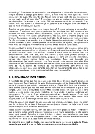 fria no fogo? E no desejo de ser o ouvido que ela precisa, o bicho feio dentro de mim,
sempre levanta a cabeça para tentar ajudar, e mais uma vez vem água fria. “Meu
amor, pare. Só ouça.” Ou pior, “Eu não falarei mais porque você não está interessado
em me ouvir, você só quer falar.” E com isso, ela vira as costas e sai, deixando- me
sozinho curioso para saber o que houve. E lá vou eu correndo atrás, prometendo ficar
calado. Mas, não adianta, o momento já foi perdido e eu estraguei tudo sem fazer o
que ela mais precisava, ser ouvida.
Quantos de nós fazemos isso com nossos jovens? A nossa natureza é de resolver
problemas. E sentimos bem quando podemos dar uma boa dica. Até pensamos em
escrever um livro baseado nessa experiência, porque é tão bom. Só que há um
problema. Aquele com quem conversávamos não saiu com a mesma alegria que
tivemos. Na verdade, ele saiu um pouco frustrado. Ele só queria que você o ouvisse.
Ele não procurava uma solução, já a conhecia. Só precisava de alguém confiável para
se abrir e deixar o peso. Se ele quisesse dicas ou ordens de alguém, nem procuraria
você, mas, os seus pais. Você tem dois ouvidos, então escute e tape a boca.
Em ser confiável, o amigo é alguém com quem eles possam falar qualquer coisa, sem
medo de serem repreendidos ou julgados, você ganhará a confiança deles e isso criará
um relacionamento muito bom e íntimo com eles. E isso é muito importante. Com um
relacionamento forte com eles, não tem limites o que vocês podem alcançar e
conquistar juntos. Sem relacionamento, prepare- se para um deserto ministerial,
porque não haverá muitos frutos ou resultados. Tudo está baseado em
relacionamento. Seu relacionamento com Deus servirá como exemplo para eles. Eles
vão imitá- lo. Seu relacionamento com eles lhe dará uma oportunidade de levá- lo mais
perto do Pai. E através do exemplo do seu relacionamento com Deus e seu
relacionamento com eles, estes acharão como ter um relacionamento com o Pai, e é aí
onde queremos chegar, onde queremos levá- los: mais perto do Pai.


9. A REALIDADE DOS ERROS
A realidade dos erros que falo não são seus, mas deles. Os seus jovens pisarão na
bola. Isso é um fato inevitável da vida. O decepcionarão e irão desapontá- lo. Nesse
ponto é quando o seu trabalho realmente começa. É bem fácil fazer um trabalho e
amar aquela ovelha que não faz nada errado, que não lhe dá trabalho e que é uma
benção. Onde está a dificuldade nessa? Mas, quando existe um que faz tudo para
frustrá- lo e dá muito, mas muito trabalho, aí, meu irmão, é quando podemos ver
quem somos. Tudo que você tem feito e pregado vai ser colocado à prova. Como você
agirá? Esse é o jogo total. Eles voltarão esperando uma reação. Mas, como você
reagirá pode fazer a diferença na vida deles, para o bem ou para o mal.
Antes de alguém me acusar de algo que não tive intenção de fazer, deixe- me dizer
que de nenhuma forma isso é desculpa para os jovens pisarem na bola, mas é uma
preparação para você enfrentar a realidade.
Nesse assunto de pisar na bola, têm três coisas que você precisará fazer – lembrando
que a maioria deles voltará cheia de vergonha e com muita apreensão, e não sabem
como você reagirá. Também o nosso inimigo, o diabo, está trabalhando nas suas
cabeças, dizendo- lhes que não podem voltar, como Deus não vai aceitá- los de volta
ou perdoá- los, etc e tal. E você é uma extensão de Deus.
Na maneira que você os trata, eles receberão como se fosse o próprio Deus,
sabendo que você é o servo Dele e esperando pra você representá - Lo.
 