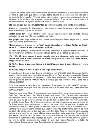Quando um deles volta com o rabo entre as pernas, chorando, a coisa que não deve
ser feita é você falar que sempre avisou sobre aquela área e que não entende como
ele poderia fazer aquilo. Primeira coisa, não é sobre você e sua necessidade de se
defender e de se livrar de qualquer responsabilidade. É sobre ele, o erro dele e a
necessidade dele de alguém ajudá- lo e amá- lo, mesmo sujo.
São três coisas que são importantes de lembrar quando um volta arrependido:
Aceitar – como o pai do filho pródigo. Nós temos o dever de abraçar e falar do nosso
amor e felicidade por ele ter voltado.
Tentar entender – tente lembrar como era na sua juventude. Na verdade, muitas
tentações na sua vida não têm mudado, até hoje.
Não julgar – seu lugar não é de juiz. Esse é reservado para Deus. Fique fora do trono
Dele. Mas tenha discernimento.
“Discernimento é tentar ver o ‘quê’ numa situação, a verdade. Tentar ou fingir
saber do “porquê” é ser presunçoso e julgar.”
No lidar com pessoas, especialmente quando problemas e pecados estão presentes, é
muito importante entender a pessoa de Deus, como Ele é e como Ele se sente.
1Pe 1:15 - 16; Mas, como é santo aquele que vos chamou, sede vós também
santos em toda a vossa maneira de viver; Porquanto está escrito: Sede santos,
porque eu sou santo.
Hb 12:14; Segui a paz com todos, e a santificação, sem a qual ninguém verá o
Senhor;
Hb 12:29; Porque o nosso Deus é um fogo consumidor.
A verdade sem disputa é que Deus é um Santo e tem chamado seus filhos para serem
santos. Não há lugar nem desculpa para os filhos de Deus viverem em pecado. Nosso
Deus é fogo consumidor e ninguém O verá sem santidade. Pode ser mais claro?
Alguém pode me dar um “AMÉM!”? Esse é o Deus que nós servimos. Mas... Esse não é
o Deus da Bíblia!
Pode já se sentar e pare de gritar “herético”. Pode parar de gritar “AMÉM” também.
Falarei de novo para que você não precise voltar e ler mais uma vez, ESSE NÃO É O
DEUS DA BÍBLIA!
Essa é só uma parte Dele. E se nós queremos conhecê- Lo temos que conhecer tudo
Dele. Sim, Deus é Santo. Sim, Deus é fogo consumidor. Sim, Ele tem nos chamados
para sermos santos. Mas, Ele é muito mais do que só isso. Se nós só pregarmos uma
parte de Deus ou só representarmos uma parte Dele, O estaremos mal representando.
A verdade é que Deus não é somente assim e, se nós pregamos ou agimos como se
Ele fosse desse jeito, estaremos contando só uma parte da verdade, e pode ser
considerada mentira. Uma parte da verdade, até 50% ainda não é a verdade total.
Contar para o seu pai sobre a corda que você roubou não é totalmente correto se você
também não conta sobre o boi que estava no fim dela. Para ser honesto com pessoas
e pintar a arte certinha de quem é Deus, temos que falar toda a verdade. E a verdade é
que existe um outro lado de Deus. Um outro lado que até fica perdido nas horas de
confrontos e tratamento dos pecados de outros. Um lado que eu mal conheci quando
era jovem, ainda crescendo na igreja. O lado que estou falando é o lado da
misericórdia. Deus é santo, mas, Deus também é misericordioso.
 