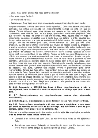 - Claro, mas, peraí. Ele não fez nada contra o Senhor.
- Sim, mas o que Ele fez?
- Ele morreu lá na cruz.
- Exatamente. E por isso, eu o amo e você pode se aproximar de mim sem medo.
Naquele momento a ficha caiu (ou o cartão queimou). Deus não estava procurando
perfeição. Ele estava procurando um relacionamento comigo no jeito em que eu
estava. Parece estranho para uma pessoa que passou a vida toda na igreja não
conhecendo esse lado de Deus. Na sua igreja, qual o lado que é mais pregado? Claro
que tocamos no lado do amor de vez em quando. Mas, aquele lado do fogo e
julgamento, daquelas pregações que a gente bate no púlpito e grita, aquelas que
fazem todos correrem pra casa se endireitando? Infelizmente não correm para se
corrigir. Em vez de correr para Deus, acaba correndo do Deus que eles tanto
precisam. Eu não estou falando que temos que mudar as nossas igrejas ou pregações
e abaixar o volume para facilitar a conversão das pessoas. Não estou declarando que
temos que pregar uma salvação barata e rasa, nem tampouco condeno as pregações
que tratam da verdade do inferno. Simplesmente estou fazendo questão de saber
como você representa Deus no seu púlpito. Porque do jeito que você O representa no
púlpito é o mesmo que você representará nas horas de aconselhar. Aquele que grita
sobre inferno e queimaaaaaandoooo tudo!!!!!! não vai virar doce e paciente no seu
escritório. Já vi pastores sempre pegando muito pesado com o irmão que pecou. Claro
que tem horas pra isso, mas nem sempre. Especialmente quando trabalhamos com
jovens. Se você quer garantir que ninguém o perturbará com problemas ou confissão
de pecados, seja duro. Garanto que poucos jovens o procurarão para serem
repreendidos. Temos que falar sério, mas também temos que lembrar que existe um
outro lado de Deus. Aquele lado que está representado na história do filho pródigo.
Não me lembro de nenhuma parte sobre o pai na frente da casa com a régua. Ele
estava lá com os braços abertos. Ele mostrou amor e misericórdia. E na maioria das
vezes, a coisa que alguém que errou mais precisa é de um abraço. De saber que ainda
é amado por você e por Deus. Ele já sabe que errou. Não precisa da sua “sabedoria”
para mostrar e compartilhar isso com ele.
Dt 4:31; Porquanto o SENHOR teu Deus é Deus misericordioso, e não te
desamparará, nem te destruirá, nem se esquecerá da aliança que jurou a teus
pais.
Mt 5:7; Bem- aventurados         os   misericordiosos,   porque   eles   alcançarão
misericórdia;
Lc 6:36; Sede, pois, misericordiosos, como também vosso Pai é misericordioso.
Mq 7:18; Quem é Deus semelhante a ti, que perdoa a iniqüidade, e que passa
por cima da rebelião do restante da sua herança? Ele não retém a sua ira para
sempre, porque tem prazer na sua benignidade.
Entender e acreditar nesses versículos mudou a minha vida. Os resultados na minha
vida ao entender esses textos foram três:

   •   Comecei a ter intimidade com Deus. Eu não tive mais medo de me aproximar
       Dele.

   •   Tornei- me mais santo. Sabendo do tamanho do amor que Ele tem por mim,
       levou- me ser santo porque eu queria agradá- Lo e fazê- Lo feliz.
 