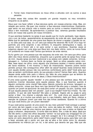 •   Tornei mais misericordiosos os meus olhos e atitudes com os outros e seus
       pecados.
E todas essas três coisas têm causado um grande impacto no meu ministério
enquanto eu as aplico.
Deus quer nos fazer refletir a Sua natureza santa, em nossas próprias vidas. Mas, em
relação aos outros, Ele quer nos mostrar a Sua natureza misericordiosa. Explicando,
seja santo na sua própria vida e mostre para os outros a mesma misericórdia que
Deus o tem mostrado. Se aprendermos a praticar isso, veremos grandes resultados
tanto em nossa vida quanto em nosso ministério.
O que acontece bastante na igreja é que aquele que foi muito perdoado, logo depois,
vira o juiz de todos, aparentemente se esquecendo de onde ele veio. Igual aquele na
Bíblia que foi perdoado de uma grana boa depois de chorar e receber o perdão do rei,
e, na volta para sua casa, viu um cara que estava lhe devendo R$ 10,00 (?!) e logo foi
partindo pra cima exigindo o seu dinheiro. E, enquanto estrangulava o rapaz, os
servos viram e foram até o rei para contar o que aconteceu. Quantas vezes já
julgamos alguém por uma área que Deus tem nos dado vitória, como se nunca fosse
um problema em nossa vida? Temos que lembrar de onde viemos.
Eu fui ganho por uma pessoa que não esqueceu de onde veio. Um cara que olhou para
além dos meus óbvios problemas, enquanto que a grande parte da igreja ficou longe
de mim. Aquela igreja era bem tradicional e eu estava com cabelo comprido, brincos,
tatuagem e... fumava (bem na frente da igreja). Senti os olhos pesados sobre mim.
Mas, esse rapaz me olhou como alguém que precisava receber o mesmo perdão que
ele havia recebido. E me mostrou o Deus de misericórdia. Quantos jovens temos
perdido porque não conseguimos olhar além da casca? Quantas vezes evitamos falar
com aquele doidão porque não nos sentimos confortáveis perto dele? Você acha que
eles se sentem confortáveis perto da sua gravata e terno? Vamos falar sério. Quantos
desses ainda estão indo para o inferno por falta de uma pessoa que se lembre de
onde veio e que mostre o amor de Jesus, o Deus misericordioso?
É uma coisa quando aquele “doidão” é uma pessoa que não conhece Jesus. Nós até
podemos inventar desculpas para aquela pessoa. Mas, o que fazemos quando é
alguém conhecido como crente? Não estou falando somente de brincos, tatuagem ou
cabelo comprido, coisas que Deus nem liga (lembra? Ele olha para o coração), mas de
quando um jovem se aproximar de você para contar um pecado. Ou pior, quando você
vê que aquela pessoa está “em pecado”, qual a sua reação? Você fica irritado: “Eu não
acredito. O que ele está fazendo? Ele sabe a verdade. Espere até eu pegá- lo para
sentar e falar. Vou chamar a atenção dele sim”. Ou, você chora por aquele jovem?
Infelizmente, já vi muitos que acham que é o seu trabalho, dado por Deus, chamar a
atenção de qualquer jovem que está fora das linhas aceitáveis. Quando foi a última
vez que você chorou por um jovem desviado?
O que você pensa quando vê uma jovem do seu meio grávida? Você começar a pensar
em como ela tem jogado a sua vida fora, como ela sabia do melhor. Você a julga?
Quero lembrar você de uma menina que passou muito por isso e todos os líderes da
igreja a olharam, desprezando. O nome dela era Maria. Sim, a mãe de Jesus. Será que
ela não sentiu o peso dos olhos daqueles “santos” na sua igreja (ou sinagoga)? Ou um
rapaz gay que entra na sua igreja, você tem coragem de ir lá e abraçá- lo? Ou você
sente um certo desconforto perto dele? Você o julga? Você já parou para falar com ele
e fazer amizade até o ponto em que ele se abre e lhe conta como foi abusado
sexualmente na infância por um tio, e daí achou que deveria ser gay. Não que ele
 