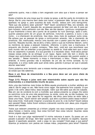 realmente queira, mas o diabo o tem enganado com atos que o levem a pensar ser
gay?
Existe a história de uma moça que foi criada na igreja, e até fez parte do ministério de
dança. Ela foi uma menina bem dada com todos, e gostavam dela. Só que um dia ela
apareceu na igreja e, para surpresa de todo mundo, estava com uma barriguinha.
“Será que ela poderia estar grávida?” “Ela?” Quem acreditaria? Mas, era verdade, ela
estava grávida. A partir daquele dia, as pessoas pararam de falar com ela. E, para ser
bem honesto, todos esfriaram com ela. Mas, ela não desistiu, continuou congregando.
O que finalmente a levou até o ponto de se quebrar foi num Domingo, após o culto,
quando passava perto de um grupo de senhoras, incluindo a pastora, e ouviu o seu
nome... e a chamavam de prostituta. Isso doeu, doeu mais do qualquer outra coisa.
Ela achava que as pessoas da igreja a continuariam amando, não a chamando de
prostituta. Daí, machucada, marcou uma reunião com o pastor para lhe falar sobre o
ocorrido. Naquela reunião, ela se abriu e falou sobre o que as mulheres falaram, como
os membros da igreja a estavam tratando, diferente, e como isso a machucava. E
enquanto ela chorava, o pastor começou: “Meu bem, você tem que reconhecer que
todo mundo não vai entender a sua gravidez ou aceitá- la. Você sabe bem que o sexo
fora do casamento é pecado. E a sua gravidez é o resultado disso. Você devia pensar
nessas coisas antes de se entregar a um rapaz. Agora você não tem o direito de
chegar aqui perturbada e machucada com o fato que as pessoas não querem aceitar o
seu pecado...” Nesse momento a moça o interrompeu e falou: “Pastor, você não
entende. A minha gravidez não é resultado de um ato da minha vontade. Eu fui
estuprada, e a única razão pela qual ainda estou grávida é porque sei que é pecado
abortar esse bebê.”
Como podemos errar tentando usar a nossas mentes pequenas para entender e julgar
as coisas que não sabemos.
Deus é um Deus de misericórdia e o Seu povo deve ser um povo cheio de
misericórdia.
Tiago 2:13; Porque o juízo será sem misericórdia sobre aquele que não fez
misericórdia; e a misericórdia triunfa do juízo.
Acho uma das histórias mais lindas da Bíblia aquela envolvendo a mulher adúltera em
João 8. Ela foi pega no ato. Não havia como negar. Ela realmente fora culpada. O que
gosto é de como Jesus tratou essa situação. Claro que Ele sabia que ela era culpada.
Mas em vez de condená- la com a multidão que estava presente ou pregar- lhe sobre
os caminhos ruins de uma vida pecaminosa, ou ainda, como ela, se não mudasse, iria
para inferno; não, o que Jesus fez foi seguinte, ele olhou para todos ao redor dela e
disse uma frase, “Quem estiver sem pecado, que atire a primeira pedra nessa mulher!”
Que coisa linda. Você pode imaginar a surpresa do povo lá, e da mulher? Quem estava
sem pecado? Nisso, todos foram embora a deixando sozinha com Jesus, pois ninguém
estava sem pecado.
Todos que estavam presentes já a tinham julgado nos seus corações e queriam que
Jesus fizesse a mesma coisa. Que coisa horrível! Que coisa natural. Quantas vezes
temos julgado alguém assim?
Você é o tipo que julga rapidamente? A minha natureza é assim. Eu posso ver um
pecado e pecador de longe. Sem falar quando estou me olhando no espelho. Quando
alguém é apanhado pecando, você o julga no seu coração? Você pega a sua pedra?
Quantos já andamos com pedras em nossas mãos, preparados para atirar? Fazendo
 