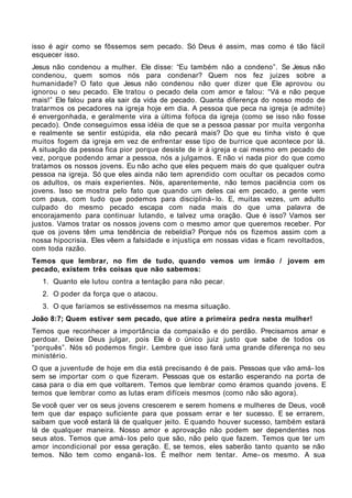 isso é agir como se fôssemos sem pecado. Só Deus é assim, mas como é tão fácil
esquecer isso.
Jesus não condenou a mulher. Ele disse: “Eu também não a condeno”. Se Jesus não
condenou, quem somos nós para condenar? Quem nos fez juizes sobre a
humanidade? O fato que Jesus não condenou não quer dizer que Ele aprovou ou
ignorou o seu pecado. Ele tratou o pecado dela com amor e falou: “Vá e não peque
mais!” Ele falou para ela sair da vida de pecado. Quanta diferença do nosso modo de
tratarmos os pecadores na igreja hoje em dia. A pessoa que peca na igreja (e admite)
é envergonhada, e geralmente vira a última fofoca da igreja (como se isso não fosse
pecado). Onde conseguimos essa idéia de que se a pessoa passar por muita vergonha
e realmente se sentir estúpida, ela não pecará mais? Do que eu tinha visto é que
muitos fogem da igreja em vez de enfrentar esse tipo de burrice que acontece por lá.
A situação da pessoa fica pior porque desiste de ir à igreja e cai mesmo em pecado de
vez, porque podendo amar a pessoa, nós a julgamos. E não vi nada pior do que como
tratamos os nossos jovens. Eu não acho que eles pequem mais do que qualquer outra
pessoa na igreja. Só que eles ainda não tem aprendido com ocultar os pecados como
os adultos, os mais experientes. Nós, aparentemente, não temos paciência com os
jovens. Isso se mostra pelo fato que quando um deles cai em pecado, a gente vem
com paus, com tudo que podemos para discipliná- lo. E, muitas vezes, um adulto
culpado do mesmo pecado escapa com nada mais do que uma palavra de
encorajamento para continuar lutando, e talvez uma oração. Que é isso? Vamos ser
justos. Vamos tratar os nossos jovens com o mesmo amor que queremos receber. Por
que os jovens têm uma tendência de rebeldia? Porque nós os fizemos assim com a
nossa hipocrisia. Eles vêem a falsidade e injustiça em nossas vidas e ficam revoltados,
com toda razão.
Temos que lembrar, no fim de tudo, quando vemos um irmão / jovem em
pecado, existem três coisas que não sabemos:
   1. Quanto ele lutou contra a tentação para não pecar.
   2. O poder da força que o atacou.
   3. O que faríamos se estivéssemos na mesma situação.
João 8:7; Quem estiver sem pecado, que atire a primeira pedra nesta mulher!
Temos que reconhecer a importância da compaixão e do perdão. Precisamos amar e
perdoar. Deixe Deus julgar, pois Ele é o único juiz justo que sabe de todos os
“porquês”. Nós só podemos fingir. Lembre que isso fará uma grande diferença no seu
ministério.
O que a juventude de hoje em dia está precisando é de pais. Pessoas que vão amá- los
sem se importar com o que fizeram. Pessoas que os estarão esperando na porta de
casa para o dia em que voltarem. Temos que lembrar como éramos quando jovens. E
temos que lembrar como as lutas eram difíceis mesmos (como não são agora).
Se você quer ver os seus jovens crescerem e serem homens e mulheres de Deus, você
tem que dar espaço suficiente para que possam errar e ter sucesso. E se errarem,
saibam que você estará lá de qualquer jeito. E quando houver sucesso, também estará
lá de qualquer maneira. Nosso amor e aprovação não podem ser dependentes nos
seus atos. Temos que amá- los pelo que são, não pelo que fazem. Temos que ter um
amor incondicional por essa geração. E, se temos, eles saberão tanto quanto se não
temos. Não tem como enganá- los. É melhor nem tentar. Ame- os mesmo. A sua
 