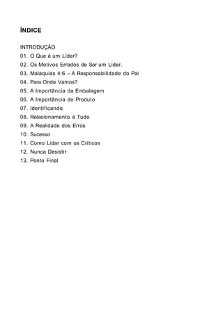 ÍNDICE

INTRODUÇÃO
01. O Que é um Líder?
02. Os Motivos Errados de Ser um Líder.
03. Malaquias 4:6 – A Responsabilidade do Pai
04. Para Onde Vamos?
05. A Importância da Embalagem
06. A Importância do Produto
07. Identificando
08. Relacionamento é Tudo
09. A Realidade dos Erros
10. Sucesso
11. Como Lidar com os Críticos
12. Nunca Desistir
13. Ponto Final
 