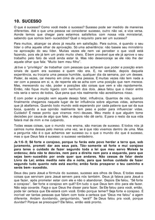 10. SUCESSO
O que é sucesso? Como você mede o sucesso? Sucesso pode ser medido de maneiras
diferentes. Até o que uma pessoa vai considerar sucesso, outro não vai, e vice versa.
Aonde temos que chegar para estarmos satisfeitos com nossa vida ministerial,
sabendo que somos bem- sucedidos? Qual o requisito para ser um sucesso?
Para muitos, alcançar os alvos já resulta em satisfação. Para outros, é quando o seu
líder o olha aquele olhar de aprovação. Só uma advertência: não baseie seu ministério
na aprovação do seu líder. Muitas vezes ele nem vai perceber o que você está
fazendo, pois ele já tem um prato muito cheio. É bem provável que ele já aprove o seu
trabalho pelo fato de você ainda estar lá. Mas não desencoraje se ele não lhe der
aquele olhar que fala: “Muito bem meu filho”.
Já tive o “privilégio” de trabalhar com pessoas que achavam que poder e posição eram
sinais de quem era sucesso e quem não era. E, na verdade, depois daquela
experiência, eu trocaria uma pessoa humilde, qualquer dia da semana, por um desses.
Poder, às vezes, cai mesmo em cima de uma pessoa. E muitas vezes não tem nada a
ver com a pessoa em si, e, de repente ele se acha com uma posição que nem merece.
Mas, merecendo ou não, poder e posições são coisas que vem e vão rapidamente.
Então, não fique muito ligado com nenhum dos dois. Jesus falou que o maior entre
nós seria o servo de todos. Que pena que nós realmente não acreditamos nisso.
E com poder e posição vem aquele desejo fatal, influência. Quantos de nós, quando
finalmente chegamos naquele lugar de ter influência sobre algumas vidas, achamos
que já abafamos. Quando todo mundo está esperando por cada palavra que sai da sua
boca, quando a sua opinião realmente tem peso e poder para influenciar vidas.
Cuidado! É nesse ponto que viramos mini- deuses. Meu medo é que alguém tome
decisões por causa de algo que falei, e depois não dê certo. E para o resto da sua vida
falará mal de mim e me culpando.
Todas essas coisas, que o mundo nos ensina, são marcas de sucesso. E todos nós já
caímos numa dessas pelo menos uma vez, se é que não vivemos dentro de uma. Mas
a pergunta não é o que achamos ser sucesso ou o que o mundo diz que é sucesso,
mas o que Deus fala é sucesso: o sucesso verdadeiro.
Js 1:6 - 8; Sê forte e corajoso, porque tu farás este povo herdar a terra que, sob
juramento, prometi dar aos seus pais. Tão- somente sê forte e mui corajoso
para teres o cuidado de fazer segundo toda a lei que meu servo Moisés te
ordenou; dela não te desvies, nem para a direita nem para a esquerda, para que
sejas bem - sucedido por onde quer que andares. Não cessas de falar deste
Livro da Lei; antes medita nele dia e noite, para que tenhas cuidado de fazer
segundo tudo quanto nele está escrito; então farás prosperar o teu caminho e
serás bem - sucedido.
Deus deu para Josué a fórmula do sucesso, sucesso aos olhos de Deus. E todas essas
coisas que serviram para Josué servem para nós também. Deus já falava para Josué o
que fazer, após prometer estar com ele e não o abandonar. Depois Ele falou, “Sê forte
e corajoso”. Ser forte e corajoso em quê? Em tudo o que Deus tem dito para ele fazer.
Não seja covarde. Faça o que Deus lhe disser para fazer. Se Ele falou para você, então,
pode ter certeza que Ele estará com você. Então porque temer? Seja forte e corajoso. É
incrível ver tantas pessoas que falam com toda a certeza que “Deus me falou” e agem
diferente. Andam duvidando, perguntando, “será?” Se Deus falou pra você, porque
duvidar? Porque se preocupar? Ele falou, então está pronto.
 