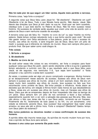 Não há nada pior do que seguir um líder verme. Aquele meio perdido e nervoso.
Primeira coisa, “seja forte e corajoso!”
A segunda coisa que Deus falou para Josué foi: “Sê obediente”. Obediente em quê?
Obediente à lei de Deus. Tudo o que Moisés havia escrito. Não desvie, Josué. Não
desvie das direções que Deus já tem dado na sua lei. Você quer ser bem- sucedido,
obedeça tudo o que está escrito na Palavra de Deus. Não há meio sucesso nessa
história. Os sucessos de verdade serão aqueles que vivem uma vida de acordo com a
palavra de Deus e sem nenhuma ocasião de acusação.
A terceira coisa que ele falou foi: ”medite no Livro da Lei” ou seja “medite na minha
palavra. Gaste tempo comigo estudando tudo o que tenho escrito para você.” Se você
não gastar tempo com Deus estudando a Sua palavra, pode ter todo o sucesso do
mundo, aos olhos do mundo, e será ninguém aos de Deus. Deus tem um jeito de
medir o sucesso que é diferente do método do mundo. Deus nem sempre olha para o
produto final. Ele quer saber como você chegou lá.
Três coisas:
1. Sê forte e corajoso
2. Sê obediente
3. Medite no Livro da Lei
Se você achar essas três coisas no seu ministério, ser forte e corajoso para fazer
qualquer coisa que Deus lhe pedir, assim sendo obediente a Ele e à sua lei e gastando
tempo estudando e curtindo com Ele, o seu resultado será o que Deus falou para
Josué, se ele seguisse, nos versículos 7- 8, “que sejas bem- sucedido” e “farás
prosperar o teu caminho e serás bem- sucedido”.
Às vezes, o sucesso pode ser algo um pouco complicado e enganoso. Muitos homens
já se decepcionaram nesse assunto de sucesso. Sucesso aos olhos de Deus nem
sempre é sucesso aos olhos de mundo. Jonas é um bom exemplo disso. Ele era um
rapaz muito bem sucedido aos olhos do mundo, teve sucesso no fato que fora
reconhecido como profeta de Deus. Ele tinha posição e influência. Ainda assim as
decisões que ele tomou em relação à Nínive foram nada menos do que desobediência
a Deus. Jonas era um sucesso aos olhos do mundo, mas um fracasso aos olhos de
Deus. Claro que ele se arrependeu depois de ficar hospedado três dias na barriga de
um peixe. Deus sempre tem um jeito de nos convencer a fazer a Sua vontade,
especialmente quando tem a ver com a salvação das pessoas que Ela ama. Mas, isso
não aliviou o fato que Jonas não fez o que Deus pediu, tornando- se um fracasso.
Finalmente ele foi, reclamando de todo passo e, no fim, viu um avivamento, uma
cidade se dobrando perante Deus. Que sucesso! Que evangelista! Que nada! Jonas
arrastou os seus pés até a última hora. Forte e corajoso? Obediente? Gastou tempo
com Deus (além de reclamar)?
Nós nunca podemos ou devemos receber a nossa confirmação de sucesso dos
homens.
A opinião deles não importa nesse jogo. As opiniões do mundo mudam hora por hora,
mas a opinião de Deus dura para sempre.
Sucesso é uma coisa que somente Ele pode medir.
 