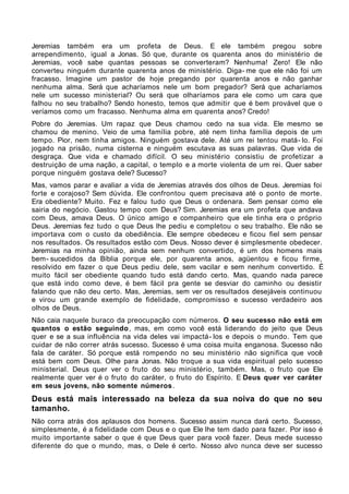 Jeremias também era um profeta de Deus. E ele também pregou sobre
arrependimento, igual a Jonas. Só que, durante os quarenta anos do ministério de
Jeremias, você sabe quantas pessoas se converteram? Nenhuma! Zero! Ele não
converteu ninguém durante quarenta anos de ministério. Diga- me que ele não foi um
fracasso. Imagine um pastor de hoje pregando por quarenta anos e não ganhar
nenhuma alma. Será que acharíamos nele um bom pregador? Será que acharíamos
nele um sucesso ministerial? Ou será que olharíamos para ele como um cara que
falhou no seu trabalho? Sendo honesto, temos que admitir que é bem provável que o
veríamos como um fracasso. Nenhuma alma em quarenta anos? Credo!
Pobre do Jeremias. Um rapaz que Deus chamou cedo na sua vida. Ele mesmo se
chamou de menino. Veio de uma família pobre, até nem tinha família depois de um
tempo. Pior, nem tinha amigos. Ninguém gostava dele. Até um rei tentou matá- lo. Foi
jogado na prisão, numa cisterna e ninguém escutava as suas palavras. Que vida de
desgraça. Que vida e chamado difícil. O seu ministério consistiu de profetizar a
destruição de uma nação, a capital, o templo e a morte violenta de um rei. Quer saber
porque ninguém gostava dele? Sucesso?
Mas, vamos parar e avaliar a vida de Jeremias através dos olhos de Deus. Jeremias foi
forte e corajoso? Sem dúvida. Ele confrontou quem precisava até o ponto de morte.
Era obediente? Muito. Fez e falou tudo que Deus o ordenara. Sem pensar como ele
sairia do negócio. Gastou tempo com Deus? Sim. Jeremias era um profeta que andava
com Deus, amava Deus. O único amigo e companheiro que ele tinha era o próprio
Deus. Jeremias fez tudo o que Deus lhe pediu e completou o seu trabalho. Ele não se
importava com o custo da obediência. Ele sempre obedeceu e ficou fiel sem pensar
nos resultados. Os resultados estão com Deus. Nosso dever é simplesmente obedecer.
Jeremias na minha opinião, ainda sem nenhum convertido, é um dos homens mais
bem- sucedidos da Bíblia porque ele, por quarenta anos, agüentou e ficou firme,
resolvido em fazer o que Deus pediu dele, sem vacilar e sem nenhum convertido. É
muito fácil ser obediente quando tudo está dando certo. Mas, quando nada parece
que está indo como deve, é bem fácil pra gente se desviar do caminho ou desistir
falando que não deu certo. Mas, Jeremias, sem ver os resultados desejáveis continuou
e virou um grande exemplo de fidelidade, compromisso e sucesso verdadeiro aos
olhos de Deus.
Não caia naquele buraco da preocupação com números. O seu sucesso não está em
quantos o estão seguindo , mas, em como você está liderando do jeito que Deus
quer e se a sua influência na vida deles vai impactá- los e depois o mundo. Tem que
cuidar de não correr atrás sucesso. Sucesso é uma coisa muita enganosa. Sucesso não
fala de caráter. Só porque está rompendo no seu ministério não significa que você
está bem com Deus. Olhe para Jonas. Não troque a sua vida espiritual pelo sucesso
ministerial. Deus quer ver o fruto do seu ministério, também. Mas, o fruto que Ele
realmente quer ver é o fruto do caráter, o fruto do Espírito. E Deus quer ver caráter
em seus jovens, não somente números .
Deus está mais interessado na beleza da sua noiva do que no seu
tamanho.
Não corra atrás dos aplausos dos homens. Sucesso assim nunca dará certo. Sucesso,
simplesmente, é a fidelidade com Deus e o que Ele lhe tem dado para fazer. Por isso é
muito importante saber o que é que Deus quer para você fazer. Deus mede sucesso
diferente do que o mundo, mas, o Dele é certo. Nosso alvo nunca deve ser sucesso
 